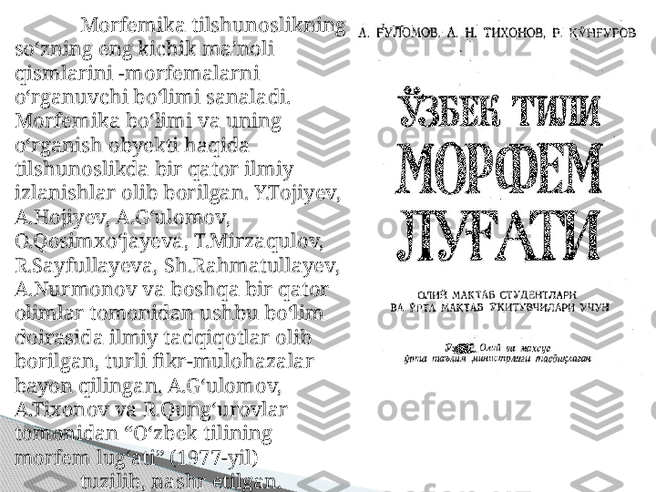 Morfemika tilshunoslikning 
so‘zning eng kichik ma’noli 
qismlarini -morfemalarni 
o‘rganuvchi bo‘limi sanaladi. 
Morfemika bo‘limi va uning 
o‘rganish obyekti haqida 
tilshunoslikda bir qator ilmiy 
izlanishlar olib borilgan. Y.Tojiyev, 
A.Hojiyev, A.G‘ulomov, 
O.Qosimxo‘jayeva, T.Mirzaqulov, 
R.Sayfullayeva, Sh.Rahmatullayev, 
A.Nurmonov va boshqa bir qator 
olimlar tomonidan ushbu bo‘lim 
doirasida ilmiy tadqiqotlar olib 
borilgan, turli fikr-mulohazalar 
bayon qilingan. A.G‘ulomov, 
A.Tixonov va R.Qung‘urovlar 
tomonidan “O‘zbek tilining 
morfem lug‘ati” (1977-yil) 
tuzilib, nashr etilgan.     