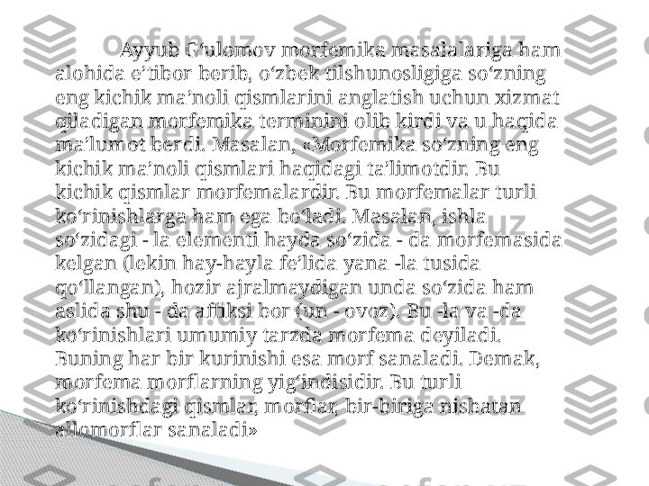 Ay y ub  G‘ ulomov morfemika masalalariga  h am 
alo hid a e’tibor berib,  o‘ zbek tilshunosligiga s o‘ zning 
eng kichik ma’noli  q ismlarini anglatish uchun xizmat 
q iladigan morfemika terminini olib kirdi va u  haqi da 
ma’lumot berdi.  Masalan, «Morfemika so‘zning eng 
kichik ma’noli qismlari haqidagi ta’limotdir. Bu 
kichik qismlar morfemalardir. Bu morfemalar turli 
ko‘rinishlarga ham ega bo‘ladi. Masalan, ishla 
so‘zidagi - la elementi hayda so‘zida - da morfemasida 
kelgan (lekin hay-hayla fe’lida yana -la tusida 
qo‘llangan), hozir ajralmaydigan unda so‘zida ham 
aslida shu - da affiksi bor (un - ovoz). Bu -la va -da 
ko‘rinishlari umumiy tarzda morfema deyiladi. 
Buning har bir kurinishi esa morf sanaladi. Demak, 
morfema morflarning yig‘indisidir. Bu turli 
ko‘rinishdagi qismlar, morflar, bir-biriga nisbatan 
allomorflar sanala di»     