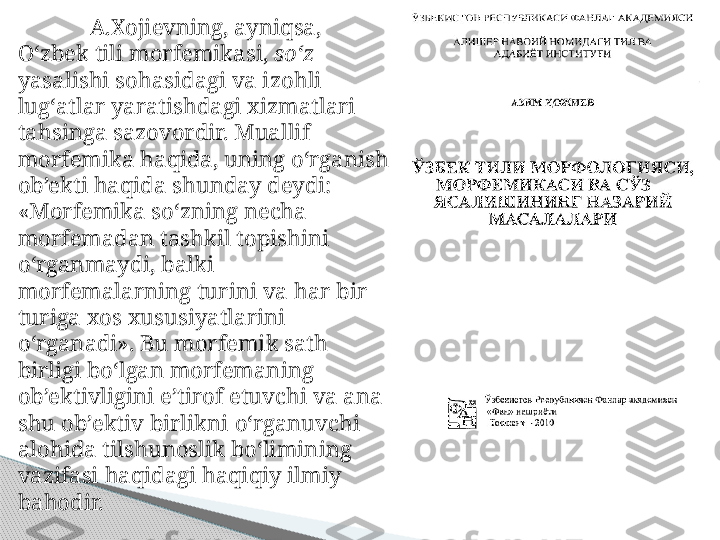 A.Xojievning, ayni q sa, 
O‘ zbek tili morfemikasi,  s o‘ z  
yasalishi s oh asidagi va izo h li 
lug ‘ atlar yarati sh dagi xizmatlari 
ta h singa sazovordir. Muallif 
morfemika  h a qi da, uning  o ‘rganish 
ob’ekti  h a qi da shunday deydi: 
«Morfemika s o ‘zning necha 
morfemadan tashkil topishini 
o ‘rganmaydi, balki 
morfemalarning turini va  h ar bir 
turiga xos xususiyatlarini 
o ‘ r ganadi». Bu morfemik sat h 
birligi b o ‘lgan morfemaning 
ob’ektivligini e’tirof etuvchi va ana 
shu ob’ektiv birlikni  o ‘rganuvchi 
alo h ida tilshunoslik b o ‘limining 
vazifasi  h a q idagi  h a q i q iy ilmiy 
ba h odir.     