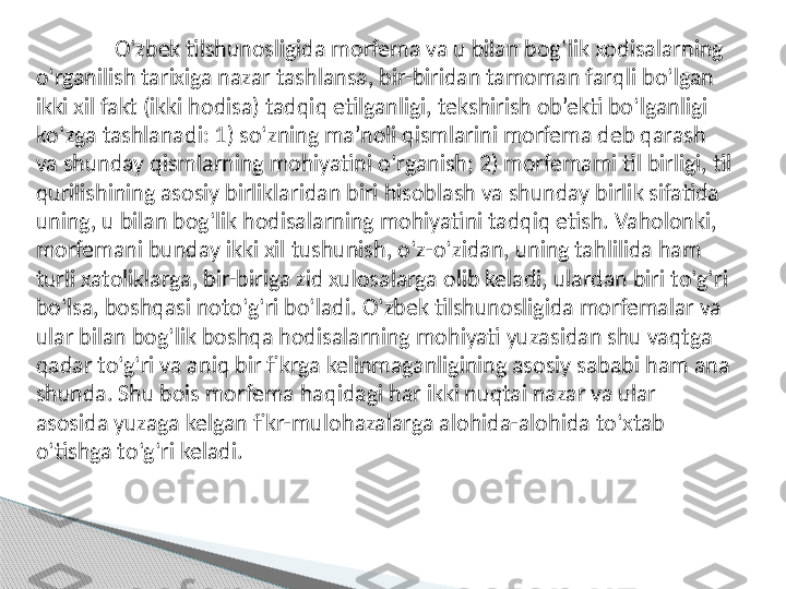 O‘ zbek tilshunosligida morfema va u bilan bog ‘ lik xodisalarning 
o‘ rganilish tarixiga nazar tashlansa, bir-biridan tamoman far q li b o‘ lgan 
ikki xil fakt (ikki  h odisa) tad q i q  etilganligi, te k shirish ob’ekti b o‘ lganligi 
k o‘ zga tashlanadi:  1 ) s o‘ zning ma’noli  q ismlarini morfema deb  q arash 
va shunday  q ismlarning mo h iyatini  o‘ rganish; 2) morfemami til birligi, til 
q urilishining asosiy birliklaridan biri  h isoblash va shunday birlik sifatida 
uning, u bi lan bog ‘ lik  h odisalarning mo h iyatini tad q i q  etish. Va h olonki, 
morfemani bunday ikki xil  t ushunish,  o ‘z- o ‘zidan, uning ta h lilida  h am 
turli xatoliklarga, bir-biriga zid xulosalarga olib keladi, ulardan biri t o ‘g‘ri 
b o ‘lsa, bosh q asi not o ‘g‘ri b o ‘ladi.  O ‘zbek tilshunosligi	
 da morfemalar va 
ular bilan bog‘lik bosh q a  h odisalarning mo h iyati yuzas i dan shu va q tga 
q adar t o ‘g‘ri va ani q  bir fikrga kelinmaganligining asosiy sababi  h am ana 
shunda. Shu bois morfema  h a q idagi  h ar ikki nu q tai nazar va ular 
asosida yuzaga kelgan fikr-mulo h azalarga alo h ida-alo h ida t o ‘ x tab 
o ‘tishga t o ‘g‘ri keladi.     