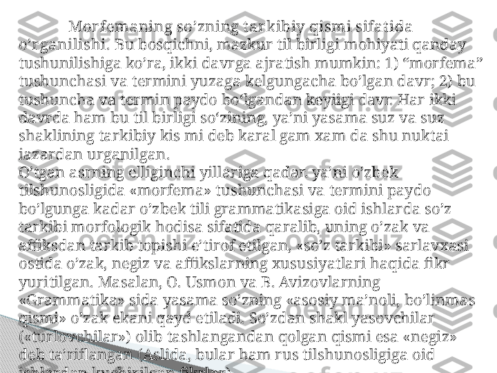 Mor femaning so’zning t ar kibiy qismi sifat ida 
o’r ganilishi.  Bu bosqichni, mazkur til birligi mohiyati qanday 
tushunilishiga ko’ra, ikki davrga ajratish mumkin: 1) “morfema” 
tushunchasi va termini yuzaga kelgungacha bo’lgan davr; 2) bu 
tushuncha va termin paydo bo‘lgandan keyiigi davr. Har ikki 
davrda ham bu til birligi so‘zining, ya’ni yasama suz va suz 
shaklining tarkibiy kis mi deb karal gam xam da shu nuktai 
iazardan urganilgan.
O’tgan asrning elliginchi yillariga qadar. ya’ni o’zbek 
tilshunosligida «morfema» tushunchasi va termini paydo 
bo’lgunga kadar o’zbek tili grammatikasiga oid ishlarda so’z 
tarkibi morfologik hodisa sifatida qaralib, uning o’zak va 
affiksdan tarkib topishi e’tirof etilgan, «so’z tarkibi» sarlavxasi 
ostida o’zak, negiz va affikslarning xususiyatlari haqida fikr 
yuritilgan. Masalan, O. Usmon va B. Avizovlarning 
«Grammatika» sida yasama so’zning «asosiy ma’noli, bo’linmas 
qismi» o’zak ekani qayd etiladi. So’zdan shakl yasovchilar 
(«turlovchilar») olib tashlangandan qolgan qismi esa «negiz» 
deb ta’riflangan (Aslida, bular ham rus tilshunosligiga oid 
ishlardan kuchirilgan fikrlar).     