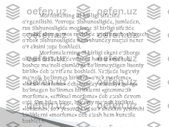 Mor femaning t il bir ligi sifat ida 
o’r ganilishi.  Yevropa tilshunosligida, jumladan, 
rus tilshunosligida morfema til birligi sifatida 
qaralib, shunga mos ravishda ta’riflana boshlagach, 
o’zbek tilshunosligida ham shunday nuqtai nazar 
o’z aksini topa boshladi.
Morfemalarning til birligi ekani e’tiborga 
olingan dastlabki davrlarda ham u «ma’noli, 
boshqa ma’noli qismlarga bo’linmaydigan lisoniy 
birlik» deb ta’riflana boshladi. Natijada lug’aviy 
ma’noli, bo’linmas birlikni «o’zak morfema», 
«leksik mor fema» deb, bunday xususiyatga ega 
bo’lmagan bo’linmas birliklarni «grammatik 
morfema», «affiksal morfema» deb atash davom 
etdi. Shu bilan birga, lug’aviy ma’noli birlikni 
«leksema», so’z yasovchi va so’z shaklini yasovchi 
birliklarni «morfema» deb atash ham kuzatila 
boshladi.     