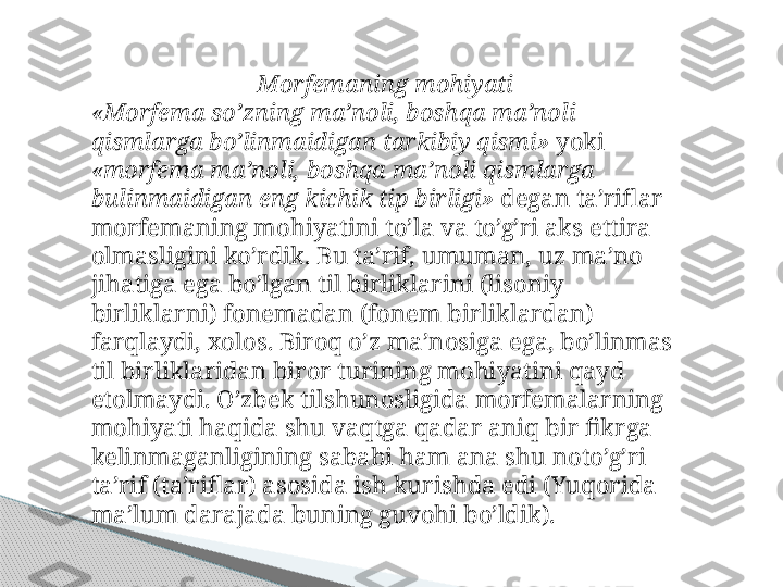 Morfemaning mohiyati
«Morfema so’zning ma’noli, boshqa ma’noli 
qismlarga bo’linmaidigan tarkibiy qismi»  yoki 
«morfema ma’noli, boshqa ma’ noli qismlarga 
bulinmaidigan eng kichik tip birligi»  degan ta’riflar 
morfemaning mohiyatini to’la va to’g’ri aks ettira 
olmasligini ko’rdik. Bu ta’rif, umuman, uz ma’no 
jihatiga ega bo’lgan til birliklarini (lisoniy 
birliklarni) fonemadan (fonem birliklardan) 
farqlaydi, xolos. Biroq o’z ma’nosiga ega, bo’linmas 
til birliklaridan biror turining mohiyatini qayd 
etolmaydi. O’zbek tilshunosligida morfemalarning 
mohiyati haqida shu vaqtga qadar aniq bir fikrga 
kelinmaganligining sababi ham ana shu noto’g’ri 
ta’rif (ta’riflar) asosida ish kurishda edi (Yuqorida 
ma’lum darajada buning guvohi bo’ldik).     