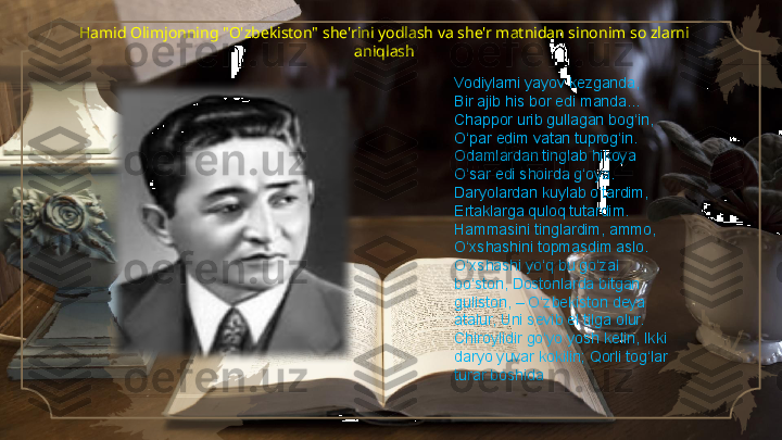 Hamid Olimjonning "O'zbekiston" she'rini yodlash va she'r matnidan sinonim so zlarni 
aniqlash
Vodiylarni yayov kezganda, 
Bir ajib his bor edi manda... 
Chappor urib gullagan bog‘in, 
O‘par edim vatan tuprog‘in. 
Odamlardan tinglab hikoya 
O‘sar edi shoirda g‘oya. 
Daryolardan kuylab o‘tardim, 
Ertaklarga quloq tutardim. 
Hammasini tinglardim, ammo, 
O‘xshashini topmasdim aslo. 
O‘xshashi yo‘q bu go‘zal 
bo‘ston, Dostonlarda bitgan 
guliston, – O‘zbekiston deya 
atalur, Uni sevib el tilga olur. 
Chiroylidir go‘yo yosh kelin, Ikki 
daryo yuvar kokilin; Qorli tog‘lar 
turar boshida     