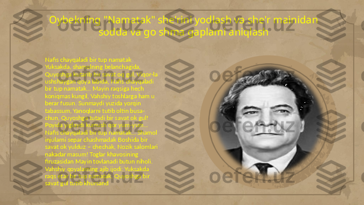 Oybekning "Namatak" she'rini yodlash va she'r mainidan 
sodda va go shma gaplami aniqlash
         Nafis chayqaladi bir tup namatak 
Yuksakda, shamolning belanchagida, 
Quyoshga kutarib bir savat oq gul, Viqor-la 
ushshaygan qoya labida, Nafis chayqaladi 
bir tup namatak… Mayin raqsiga hech 
koniqmas kungil, Vahshiy toshlarga ham u 
berar fusun. Sunmaydi yuzida yorqin 
tabassum, Yanoqlarni tutib oltin busa-
chun, Quyoshga tutadi bir savat ok gul! 
Poyida yiglaydi kumush qor yum-yum… 
Nafis chayqaladi bir tup namatak… Shamol 
injularni separ chashmadak Boshida bir 
savat ok yulduz – chechak, Nozik salomlari 
nakadar masum! Toglar khavosining 
firuzasidan Mayin tovlanadi butun niholi. 
Vahshiy qoyalarning ajib ijodi: Yuksakda 
raqs etar bir tup namatak, Quyoshga bir 
savat gul tutib khursand                                                                                                                        
