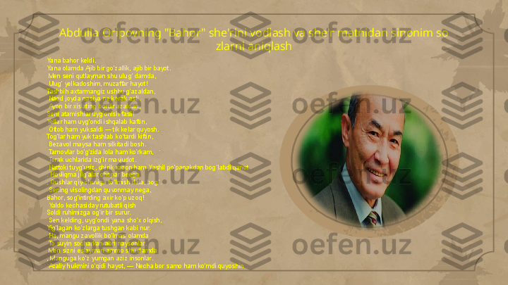 Abdulla Oripovning "Bahor" she'rini vodlash va she'r matnidan sinonim so 
zlarni aniqlash
Yana bahor keldi. 
Yana olamda Ajib bir go‘zallik, ajib bir bayot.
  Men seni qutlayman shu ulug‘ damda,
  Ulug‘ yelkadoshim, muzaffar hayot! 
Tashbih axtarmangiz ushbu g‘azaldan,
  Naqd joyda nasiya ne kerak asli.
  Ayon bir xislating bordir azaldan, 
Seni atamishlar uyg‘onish fasli! 
Yellar ham uyg‘ondi ishqalab kaftin,
  Oftob ham yuksaldi — tik kelar quyosh. 
Tog‘lar ham yuk tashlab ko‘tardi kiftin,
  Bezavol maysa ham silkitadi bosh.
  Tarnovlar bo‘g‘zida lola ham ko‘rkam,
  Terak uchlarida izg‘ir mavjudot.
  Hattoki tuyg‘usiz, chirik xazon ham Yashil po‘panakdan bog‘labdi qanot
. Hovliqma jilg‘alar chopar beega
, Qushlar qiy-chuviga to‘lmish dala, bog‘.
  Sening visolingdan quvonmay nega, 
Bahor, sog‘intirding axir ko‘p uzoq!
  Yaldo kechasiday rutubatli qish 
Soldi ruhimizga og‘ir bir surur.
  Sen kelding, uyg‘ondi yana sho‘x olqish, 
Yig‘lagan ko‘zlarga tushgan kabi nur.
  Ha, mangu zavollik bo‘lmas olamda
  To suyin socharkan abri naysonlar.
  Men sizni eslayman ammo shu damda
, Manguga ko‘z yumgan aziz insonlar.
  Azaliy hukmini o‘qidi hayot, — Necha bor samo ham ko‘mdi quyoshin                                                                                                                        