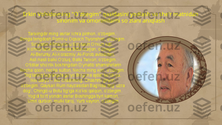 Erkin Vohidovning "O`zbegim" qasidasini yodlash va she'r matnidan 
sinonim va omonimlarni so zlani aniqlash
Tarixingdir ming asrlar Ichra pinhon, o‘zbegim, 
Senga tengdosh Pomir-u Oqsoch Tiyonshon, o‘zbegim. 
So‘ylasin Afrosiyob-u So‘ylasin O‘rxun xati, 
Ko‘hna tarix shodasida Bitta marjon, o‘zbegim. 
Al-Beruniy, Al-Xorazmiy, Al-Forob avlodidan,
  Asli nasli balki O‘zluq, Balki Tarxon, o‘zbegim.
  O‘tdilar sho‘rlik boshingdan O‘ynatib shamshirlarin 
Necha qoon, necha sulton, Necha ming xon, o‘zbegim. 
Tog‘laring tegrangda go‘yo Bo‘g‘ma ajdar bo‘ldi-yu,
  Ikki daryo – ikki chashming, Chashmi giryon, 
o‘zbegim. Qaysari Rum nayzasidan Bag‘rida dog‘ uzra 
dog‘, Chingiz-u Botu tig‘iga Ko‘ksi qalqon, o‘zbegim.
  Yog‘di to‘rt yondin asrlar Boshingga tiyri kamon,
  Umri qurbon, mulki taroj, Yurti vayron, o‘zbegim      