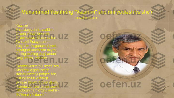 Muhammad Yusufning "Vatanim" she`rini yodlash va she'r 
matnidan 
Vatanim
Men dunyoni nima qildim,
O`zing yorug` jahonim,
O`zim xoqon, O`zim sulton,
Sen taxti Sulaymonim,
Yolg`izim, Yagonam deymi,
Topingan koshonam deymi,
O`zing mening ulug`lardan
Ulug`imsan, Vatanim…
 
Shodon kunim gul otgan sen,
Chechak otgan izimga,
Nolon kunim yupatgan sen,
Yuzing bosib yuzimga.
Singlim deymi, Onam deymi,
Hamdardu hamxonam deymi,
Oftobdan ham o`zing mehri -
Ilig`imsan, Vatanim.                                                                                                                        