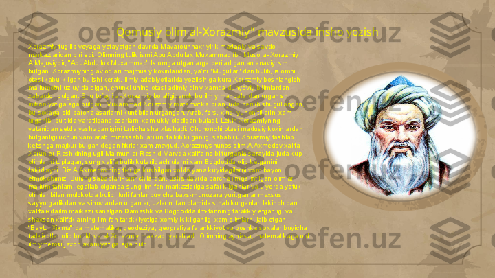 Qomusiy olim al-Xorazmiy" mavzusida insho yozish
Xorazmiy tugilib voyaga yetayotgan davrda Mavarounnaxr yirik madaniy va savdo 
markazlaridan biri edi. Olimning tulik ismi Abu Abdullax Muxammad ibn Muso al-Xorazmiy 
AlMajusiydir, "AbuAbdullox Muxammad" Islomga utganlarga beriladigan an’anaviy ism 
bulgan. Xorazmiyning avlodlari majmusiy koxinlaridan, ya’ni "Mugullar" dan bulib, islomni 
otasi kabul kilgan bulishi kerak. Ilmiy adabiyotlarida yozilishiga kura Xorazmiy boshlangich 
ma’lumotni uz uyida olgan, chunki uning otasi adimiy diniy xamda dunyoviy bilimlardan 
xabardor bulgan. Shu tufayli al-Xorazmiy bolaligidanok bu ilmiy manbalardan urganish 
imkoniyatiga ega bulgan. Muxammad Xorazmiy matematika bilan juda berilib shugullangan, 
bu soxaga oid barcha asarlarni kunt bilan urgangan, Arab, fors, xind, yunon tillarini xam 
urganib, bu tilda yaratilgana asarlarni xam ukiy oladigan buladi. Lekin Xorazmiyning 
vatanidan setda yashaganligini turlicha sharxlashadi. Chunonchi otasi madusiy koxinlardan 
bulganligi uchun xam arab mutassabbilari uni ta’kib kilganligi sababli u Xorazmiy tashlab 
ketishga majbur bulgan degan fikrlar xam mavjud. Xorazmiyshunos olim A.Axmedov xalifa 
Xorun ar-Rashidning ugli Ma’mun-ar Rashid Marvda xalifa noibi turganla sarayida juda kup 
olimlarni tuplagan, sung xalifa bulib kutarilgach ularni xam Bogdodda olib ketganini 
ta’kidlaydi. Biz A.Axmedovning fikriga kushilgan xolda yana kuyidagilarni xam bayon 
etmokchimiz. Buning sabablari -birinchilardan, usha davrda barcha ilmga intilgan olimlar 
ma’lum fanlarni egallab olganda sung ilm-fan markazlariga safar kilganlar va u yerda yetuk 
olimlar bilan mulokotda bulib, turli fanlar buyicha baxs-munozara yuritganlar maxsus 
sayyorgarlikdan va sinovlardan utganlar, uzlarini fan olamida sinab kurganlar. Ikkinchidan 
xalifalikdailm markazi sanalgan Damashk va Bogdodda ilm-fanning tarakkiy etganligi va 
shaxsan xalifaklarning ilm-fan tarakkiyotiga xomiylik kilganligi xam olimlarni jalb etgan. 
"Baytul Xikma" da matematika, geodeziya, geografiya falankkiyot va boshka soxalar buyicha 
tadkikotlar olib borildi va al-Xorazmiy makzabi yaratiladi. Olimning ayniksa, matematikaga oid 
ilmiymerosi jaxon axamiyatiga ega buldi                                                                                                                        