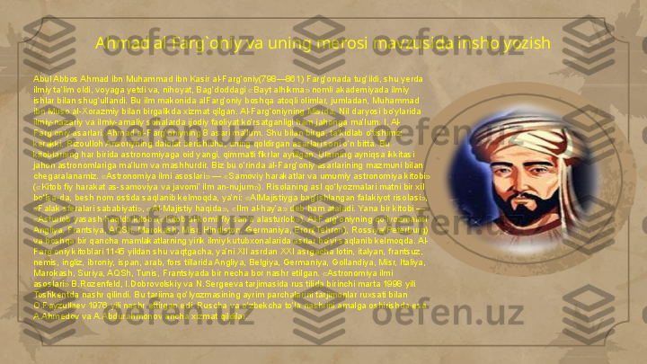 Ahmad al Farg`oniy va uning merosi mavzusida insho yozish
Abul Abbos Ahmad ibn Muhammad ibn Kasir al-Farg‘oniy(798—861) Farg‘onada tug‘ildi, shu yerda 
ilmiy ta’lim oldi, voyaga yetdi va, nihoyat, Bag‘doddagi «Bayt alhikma» nomli akademiyada ilmiy 
ishlar bilan shug‘ullandi. Bu ilm makonida alFarg‘oniy boshqa atoqli olimlar, jumladan, Muhammad 
ibn Muso al-Xorazmiy bilan birgalikda xizmat qilgan. Al-Farg‘oniyning Misrda, Nil daryosi bo‘ylarida 
ilmiy-nazariy va ilmiy-amaliy sohalarda ijodiy faoliyat ko‘rsatganligi ham jahonga ma’lum. I. Al-
Farg‘oniy asarlari. Ahmad al-Farg‘oniyning 8 asari ma’lum. Shu bilan birga, ta’kidlab o‘tishimiz 
kerakki, Rizoulloh Ansoriyning dalolat berishicha, uning qoldirgan asarlari soni o‘n bitta. Bu 
kitoblarning har birida astronomiyaga oid yangi, qimmatli fikrlar aytilgan. Ularning ayniqsa ikkitasi 
jahon astronomlariga ma’lum va mashhurdir. Biz bu o‘rinda al-Farg‘oniy asarlarining mazmuni bilan 
chegaralanamiz. «Astronomiya ilmi asoslari» — «Samoviy harakatlar va umumiy astronomiya kitobi» 
(«Kitob fiy harakat as-samoviya va javomi’ ilm an-nujum»). Risolaning asl qo‘lyozmalari matni bir xil 
bo‘lsa-da, besh nom ostida saqlanib kelmoqda, ya’ni: «AlMajistiyga bag‘ishlangan falakiyot risolasi», 
«Falak sferalari sababiyati», «Al-Majistiy haqida», «Ilm al-hay’a» deb ham ataladi. Yana bir kitobi — 
«Asturlob yasash haqida kitob»(«Kitob al-komil fiy san’a alasturlob»). Al-Farg‘oniyning qo‘lyozmalari 
Angliya, Frantsiya, AQSh, Marokash, Misr, Hindiston, Germaniya, Eron(Tehron), Rossiya(Peterburg) 
va boshqa bir qancha mamlakatlarning yirik ilmiy kutubxonalarida asrlar bo‘yi saqlanib kelmoqda. Al-
Farg‘oniy kitoblari 1145 yildan shu vaqtgacha, ya’ni XII asrdan XXI asrgacha lotin, italyan, frantsuz, 
nemis, ingliz, ibroniy, ispan, arab, fors tillarida Angliya, Belgiya, Germaniya, Gollandiya, Misr, Italiya, 
Marokash, Suriya, AQSh, Tunis, Frantsiyada bir necha bor nashr etilgan. «Astronomiya ilmi 
asoslari» B.Rozenfeld, I.Dobrovolskiy va N.Sergeeva tarjimasida rus tilida birinchi marta 1998 yili 
Toshkentda nashr qilindi. Bu tarjima qo‘lyozmasining ayrim parchalarini tarjimonlar ruxsati bilan 
O.Fayzullaev 1976 yili nashr ettirgan edi. Ruscha va o‘zbekcha to‘la nashrini amalga oshirishda esa 
A.Ahmedov va A.Abdurahmonov ancha xizmat qildilar.                                                                                                                         