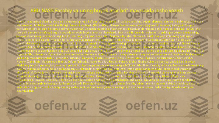 ABU NASR Farobiy va uning buyuk asarlari" mavzusida insho yozish 
Fan va madaniyat olamida o‘z o‘rni va mavqeiga ega bo‘lgan ulug‘ mutafakkir, zabardast olim, buyuk allomalardan biri, shubhasiz, Abu Nasr 
Muhammad ibn Muhammad ibn Uzlug‘ Tarxon Forobiydir (873—950). Dunyo fani va madaniyati, uyg‘onish davrining ko‘zga ko‘ringan 
vakillaridan biri bo‘lgan Forobiy qadimgi yunon fani va madaniyatining insoniyat tsivilizatsiyasida tutgan o‘rnini yuksak baholab, butun ilmiy 
faoliyati davomida nafaqat unga suyandi, cheksiz hayratlandi va ilhomlandi, balki kishilik tarixida o‘chmas iz qoldirgan yunon olimlarining, 
ko‘proq Arastuning asarlarini targ‘ib qildi, ularning ko‘plarini arab tiliga tarjima qildi, sharhlar yozdi. Antik dunyo olimlarining qoldirgan 
meroslarini to‘la o‘zlashtirmasdan turib, fan va madaniyatni rivojlantirish mumkin emasligini yaxshi tushungan Abu Nasr Forobiy yunon 
mutafakkirlarining «quli»ga aylanib qolmadi, balki ko‘p qirrali olim va ijodkorlarning davomchisi, o‘z davri sharoitida mustaqil fikr yurituvchi 
alloma sifatida o‘zini namoyon qildi. IKKINCHI MUALLIM Abu Nasr Forobiy «Sharq Arastusi», «Ikkinchi muallim» nomlari bilan O‘rta Osiyo 
madaniyatining asoschilaridan biriga aylanganligi bejiz emas edi, albatta. Forobiyning shaxsi va ijodi ko‘pgina olimlarning diqqatini o‘ziga jalb 
etgan bo‘lib, u haqida ko‘pdan-ko‘p tortishuv va munozaralar bo‘lib turar edi. Uning so‘nmas ilmiy va madaniy merosi ta’siri ostida dunyoning 
juda ko‘p madaniyat vakillari, jumladan, Nizomiy Ganjaviy, Shota Rustaveli, Nosir Xisrav, Mirzo Ulug‘bek, Abdurahmon Jomiy, Alisher 
Navoiy, Zahiriddin Muhammad Bobur, Grigor Tativatsi, Ioane Petritsi, Rodjer Bekon, Sicher Brabantskiy va boshqa yuzlab fan fidoyilari 
shakllangan, o‘zligini anglab, mustaqil ijod yo‘lini topib olganlar, desak mubolag‘a bo‘lmas. Abu Nasr Forobiy o‘rta asr fani va madaniyatining 
barcha muhim sohalarini to‘la egallagan buyuk allomadir. Uning 160 dan ortiq asar yozib qoldirganligi ma’lum. Taniqli forobiyshunos 
akademik M.Xayrullaev o‘zining «Uyg‘onish davri va Sharq mutafakkiri» asarida Forobiy asarlari turli mamlakatlardagi mashhur shaharlar: 
Sankt-Peterburg, Moskva, Toshkent, Boku, Qozon, Qohira, Bayrut, Damashq, Istanbul, Berlin, London, Parij, Madrid, Nyu-York, 
Haydarobod, Isfaxon, Bombey, Tehron va boshqa ko‘plab shaharlarning katta kutubxonalarida, davlat va shaxsiy qo‘lyozma fondlarida 
saqlanib, e’zozlanib kelayotganligi haqida yozadi. Forobiyning sotsiologik, ijtimoiy-falsafiy, tabiiy-ilmiy, tarbiyaviy-tibbiy qarashlari, nazariy 
xulosalari keng qamrovli va rang-barang bo‘lib, mohiyat mazmuniga ko‘ra nafaqat o‘z zamonasi uchun, balki hozirgi davrda ham juda 
ahamiyatlidir     