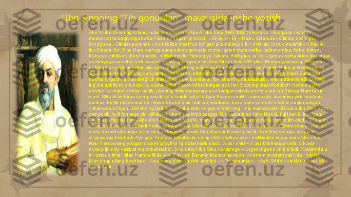 "Ibn Sinoning "Tib qonunlari" mavzusida insho yozish
Abu Ali ibn Sinoning ta’limiy-axloqiy qarashlari. Abu Ali ibn Sino (980-1037)SHarq va Obro’pada ma’rifat, 
madaniyat taraqqiyotiga katta Hissa qo’shganligi tufayli, «SHayh – Ur – Rais» SHarqda «Olimlar boshlig’i», 
Ovro’pada «Olimlar podshosi» nomi bilan mashhur bo’lgan allomalardan biri o’rta asr buyuk mutafakkiri Abu Ali 
ibn Sinodir. Ibn Sino Ham boshqa zamondosh qomusiy olimlar qatori matematika, astronomiya, fizika, kimyo, 
biologiya, tibbiyot, dorishunoslik, ruHshunoslik, fiziologiya, falsafa, filologiya, ta’lim – tarbiya soHalarida ijod etgan 
va dunyoga mashhur yirik asarlar meros qoldirgan olim. Abu Ali ibn Sino 980 yilda Buxoro yaqinidagi Afshona 
qishlog’ida kichik amaldor oilasida tug’iladi. Uning to’la ismi Abu Ali al-Husayn ibn AbdulloH ibn al-Hasan ibn Ali 
ibn Sinodir. Abu Ali uning kuniyasidir. Oti Husan, otasining ismi AbdulloH edi. Keyinroq uning oilasi Buxoroga 
ko’chib o’tgach, u boshlang’ich maktabda o’qiy boshlaydi. Ibn Sinoning mutolasi zo’r, meHnatsevar edi. Undagi 
tug’ma qobiliyat, o’tkir zeHn, kuchli hotira o’zaro birikib ketgan edi. Ibn Sinoning otasi AbdulloH Hamda uning 
do’stlari bilimdon kishilar bo’lib, ularning ilmiy munozaralari o’tadigan oilaviy muHit yosh ibn Sinoga Ham ta’sir 
etadi. SHu bilan birga uning bolalik va o’smirlik yillari o’tgan Buxoro shaHri somoniylar davrining yirik madaniy 
markazi bo’lib Hisoblanar edi. Buxoroda ko’plab maktab, madrasa, kasalhona va nodir kitoblar saqlanadigan 
kutubxona bo’lgan. JaHonning turli mamlakatlaridan kelgan olimlarning ilmiy munozaralarida yosh ibn Sino Ham 
qatnashib, turli fanlarga oid bilimlarini chuqurlashtirib borgan. U ustozlaridan Hind Hisobi, fiqHdan bilim olgan. 
Keyin esa faylasuf Abu AbdulloH Notiliydan falsafa, mantiq, Handasa va boshqa fanlardan ta’lim oladi. SHundan 
so’ng ibn Sino o’zi mustaqil Holda barcha fanlar bilan shug’ullana boshlaydi. U ayniqsa tib ilmini chuqur egallab 
oladi, bu soHada unga ta’lim bergan kishi Buxorolik Abu Mansur Kamariy bo’ldi. Ibn Sino so’ngra falsafani 
o’rganishga kirishadi. Ayniqsa, Aristotel falsafasini, uning «Metafizika» asari moHiyatini buyuk mutafakkir Abu 
Nasr Forobiyning yozgan sharHi tufayli to’liq o’zlashtirib oladi. IX asr ohiri – X asr boshlariga kelib, o’lkada 
siyosiy-ijtimoiy vaziyat murakkablashdi. SHu tufayli ibn Sino Xorazmga – Urganchga ko’chib o’tadi. Xorazmda u 
bir qator olimlar bilan Hamkorlikda Abu RayHon Beruniy boshqarayotgan «Ma’mun akademiyasi»da ilmiy ish 
bilan shug’ullana boshlaydi. Xorazmda o’zining yirik asarlari – «Tib qonunlari», «Ash-SHifo» kitoblari ustida ish 
olib boradi     
