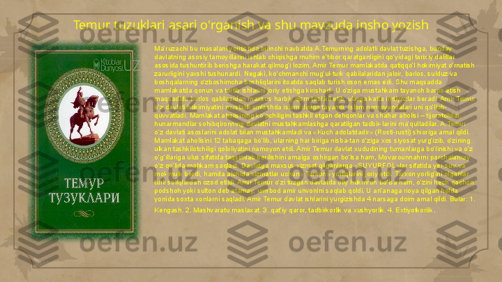 Temur tuzuklari asari o'rganish va shu mavzuda insho yozish
Ma’ruzachi bu masalani yoritishda birinchi navbatda A.Temurning adolatli davlat tuzishga, bunday 
davlatning asosiy tamoyillarini ishlab chiqishga muhim e’tibor qaratganligini qo‘yidagi tarixiy dalillar 
asosida tushuntirib berishga harakat qilmog‘i lozim. Amir Temur mamlakatda qatiqqo‘l hokimiyat o‘rnatish 
zarurligini yaxshi tushunardi. Negaki, ko‘chmanchi mug‘ul-turk qabilalaridan jaloir, barlos, sulduz va 
boshqalarning o‘zboshimcha boshliqlarini itoatda saqlab turish oson emas edi. Shu maqsadda 
mamlakatda qonun va tartib ishlarini joriy etishga kirishadi. U o‘ziga mustahkam tayanch barpo etish 
maqsadida barlos qabilasidan maxsus harbiy qism tashkil etib, ularga katta imtiyozlar beradi. Amir Temur 
o‘z davlati hokimiyatini mustahkamlashda islom diniga tayandi. Islom namoyandalari uni qo‘llab-
quvvatladi. Mamlakat aholisining ko‘pchiligini tashkil etgan dehqonlar va shahar aholisi – tijoratchilar, 
hunarmandlar sohibqironning davlatni mustahkamlashga qaratilgan tadbir-larini ma’qulladilar. A.Temur 
o‘z davlati asoslarini adolat bilan mustahkamladi va «Kuch adolatdadir» (Rosti-rusti) shioriga amal qildi. 
Mamlakat aholisini 12 tabaqaga bo‘lib, ularning har biriga nisba-tan o‘ziga xos siyosat yurg‘izib, o‘zining 
ulkan tashkilotchiligi qobiliyatini namoyon etdi. Amir Temur davlat xududining tumanlarga bo‘linishi va o‘z 
o‘g‘illariga ulus sifatida taqsimlab berilishini amalga oshirgan bo‘lsa ham, Movarounnahrni parchalamay 
o‘z qo‘lida mahkam saqladi. Davlatga maxsus xizmat qilganlarga «SUYURFOL»lar sifatida yer-suv va 
mol-mulk berdi, hamda alohida xizmatlar uchun «Tarxon» yorliqlarini joriy etdi. Tarxon yorlig‘ini olganlar 
turli soliqlardan ozod etildi. Amir Temur o‘zi tuzgan davlatda oliy hukmron bo‘lsa ham, o‘zini hech qachon 
podshoh yoki sulton deb atamay, umrbod amir unvonini saqlab qoldi. U an’anaga rioya qilgan holda 
yonida soxta xonlarni saqladi. Amir Temur davlat ishlarini yurgizishda 4 narsaga doim amal qildi. Bular: 1. 
Kengash. 2. Mashvaratu maslaxat. 3. qat’iy qaror, tadbirkorlik va xushyorlik. 4. Extiyotkorlik .     