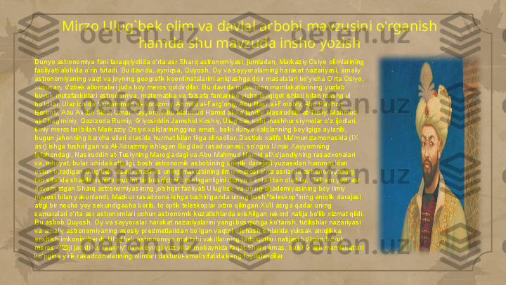 Mirzo Ulug`bek olim va davlal arbobi mavzusini o'rganish 
hamda shu mavzuda insho yozish
Dunyo astronomiya fani taraqqiyotida o‘rta asr Sharq astronomiyasi, jumladan, Markaziy Osiyo olimlarining 
faoliyati alohida o‘rin tutadi. Bu davrda, ayniqsa, Quyosh, Oy va sayyoralarning harakat nazariyasi, amaliy 
astronomiyaning vaqt va joyning geografik koordinatalarini aniqlashga doir masalalari bo‘yicha O‘rta Osiyo, 
xususan, o‘zbek allomalari juda boy meros qoldirdilar. Bu davrda musulmon mamlakatlarining yuzlab 
buyuk mutafakkirlari astronomiya, matematika va falsafa fanlari bo‘yicha tadqiqot ishlari bilan mashg‘ul 
bo‘ldilar. Ular ichida Muhammad al-Xorazmiy, Ahmad al-Farg‘oniy, Abu Nasr al-Forobiy, Abu Rayhon 
Beruniy, Abu Ali ibn Sino, Umar Xayyom, Abu Mahmud Hamid al-Xo‘jandiy, Nasiruddin at-Tusiy, Mahmud 
al-Chag‘miniy, Qozizoda Rumiy, G‘iyosiddin Jamshid Koshiy, Ulug‘bek kabi mashhur siymolar o‘z ijodlari, 
ilmiy meroslari bilan Markaziy Osiyo xalqlarininggina emas, balki dunyo xalqlarining boyligiga aylanib, 
bugun jahonning barcha ellari orasida hurmat bilan tilga olinadilar. Dastlab xalifa Ma'mun zamonasida (IX 
asr) ishga tushirilgan va Al-Xorazmiy ishlagan Bag‘dod rasadxonasi, so‘ngra Umar Xayyomning 
Isfahondagi, Nasiruddin at-Tusiyning Marog‘adagi va Abu Mahmud Hamid alXo‘jandiyning rasadxonalari 
va, nihoyat, bular ichida kattaligi, bosh astronomik asbobining aniqlik darajasi yuzasidan hammasidan 
ustun turadigan Ulug‘bek rasadxonasi va uning maktabining ilmiy merosi o‘rta asrlarda astronomiyaning 
fan sifatida shakllanishida muhim bir bosqichni boshlaganligini dunyo olimlari tan oladilar. Salkam yetti asr 
davom etgan Sharq astronomiyasining jo‘shqin faoliyati Ulug‘bek va uning akademiyasining boy ilmiy 
merosi bilan yakunlandi. Mazkur rasadxona ishga tushirilganda uning bosh "teleskop"ining aniqlik darajasi 
atigi bir necha yoy sekundigacha borib, to optik teleskoplar ixtiro qilingan XVII asrga qadar uning 
samaralari o‘rta asr astronomlari uchun astronomik kuzatishlarda erishilgan rekord natija bo‘lib xizmat qildi. 
Bu asbob Quyosh, Oy va sayyoralar harakat nazariyalarini yangi bosqichga ko‘tarish, tutilishlar nazariyasi 
va amaliy astronomiyaning asosiy predmetlaridan bo‘lgan vaqtni o‘lchash ishlarida yuksak aniqlikka 
erishish imkonini berdi. Ulug‘bek astronomiya maktabi vakillarining tadqiqotlari natijasi bo‘lgan buyuk 
meros - "Ziji jadidi Ko‘ragoniy"dan keyingi yuz yillar mobaynida faqat Sharq emas, balki G‘arb mamlakatlari 
ko‘pgina yirik rasadxonalarining olimlari dasturul-amal sifatida keng foydalandilar     