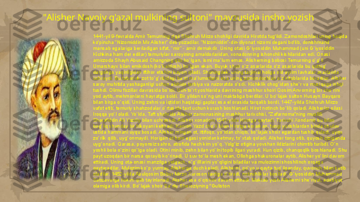 "Alisher Navoiy g'azal mulkining sultoni" mavzusida insho yozish
1441-yil 9-fevralda Amir Temurning o'gli Shohruh Mirzo shohligi davrida Hirotda tug'ildi. Zamondoshlari uning haqida 
ko'pincha “Nizomiddin Mir Alisher” deb yozadilar. “Nizomiddin”-din-diyonat nizomi degani bo'lib, donishmand 
mansab egalariga beriladigan sifat, “mir” - amir demakdir. Uning otasi G`iyosiddin Muhammad (uni G`iyosiddin 
Kichkina ham der edilar) temuriylar saroyining amaldorlaridan, xonadonning ishonchli kishilaridan edi. Onasi 
amirzoda Shayh Abusaid Changning qizi bo`lgan, ismi ma`lum emas. Alisherning bobosi Temurning o`g`li 
Umarshayx bilan emikdosh (ko`kaldosh) bo`lgan ekan. Buyuk shoir o`z asarlarida o`z asarlarida bu qutlug` 
dargohga yaqinligidan iftihor etishini bayon qiladi. Shuningdek, uning tarjimai holiga oid ayrim lavhalar asarlarida 
uchraydi. Bu tabarruk zot to`g`risidagi ba`zi ma`lumotlarni esa uning zamondoshlari o`z kitoblarida beradilar. Alisher 
saroy muhitida yashaganligi uchun alohida tarbiya va nazoratda o`sdi. Kichiklik chog`idan she`r va musiqaga ishqi 
tushdi. Olimu fozillar davrasida bo`ldi. Uch-to`rt yoshlarida davrining mashhur shoiri Qosim Anvorning bir she`rini 
yod aytib, mehmonlarni hayratga soldi. Bir yildan so`ng uni maktabga berdilar. U bo`lajak sulton Husayn Bayqaro 
bilan birga o`qidi. Uning zehni va iqtidori haqidagi gaplar esa el orasida tarqalib bordi. 1447-yilda Shohruh Mirzo 
vafot etib, temuriy shahzodalar o`rtasida taxt uchun kurash boshlanadi. Hirot notinch bo`lib qoladi. Alisherlar oilasi 
Iroqqa yo`l oladi. Yo`lda, Taft shahrida Alisher zamonasining mashhur tarixchisi, "Zafarnoma"ning muallifi 
Sharafiddin Ali Yazdiy bilan uchrashdi. Alisher xonadoni 1541-yilda Hirotga qaytadi. Tarixchi Xondamir bu bilan 
bog`liq shunday bir hikoyani keltiradi: Karvon Yazd cho`li bilan Hirotga borarkan, tungi yurishlardan birida ot-ulov 
ustida hammani uyqu bosadi. Alisher mingan ot, ittifoqo, yo`ldan chiqib, bo`lajak shoir egardan tushib qoladi, uyqu 
zo`rlik qilib, uyg`onmaydi. Horigan ot ham egasi yonidan ketmay, to`xtab qoladi. Alisher tong otib, quyosh qiziganda 
uyg`onadi. Qarasa, poyonsiz sahro, atrofida hech kim yo`q. Yolg`iz otigina yovshan ildizlarini chimtib turibdi. O`n 
yoshli bola o`zini qo`lga oladi. Otini minib, zehn bilan yo`lni topib ilgari yuradi. Kun qizib, chanqoqlik boshlanadi. Shu 
payt uzoqdan bir narsa qorayib ko`rinadi. U suv to`la mesh ekan, Ollohga shukuronalar aytib, Alisher yo`lini davom 
ettiradi. Uning ota-onasi manzilga yetgach, o`g`illlarini yo`qligini biladilar va mulozimni shoshilinch orqaga 
qaytaradilar. Mulozim ko`p yurmay, Alisherga duch keladi. Alisherni, go`yo u qayta tug`ilganday, quvonch bilan kutib 
oladilar. 1452-yilda Abulqosim Bobur Mirzo Xuroson taxtiga o`tiradi, notinchliklar bosiladi. G`iyosiddin Muhammad 
Sabzavorga hokim qilib tayinlanadi. Alisher esa o`qishini davom ettiradi. Maktab yosh Alisherni she`riyat, adabiyot 
olamiga olib kirdi. Bo`lajak shoir Sa`diy Sheroziyning "Guliston     