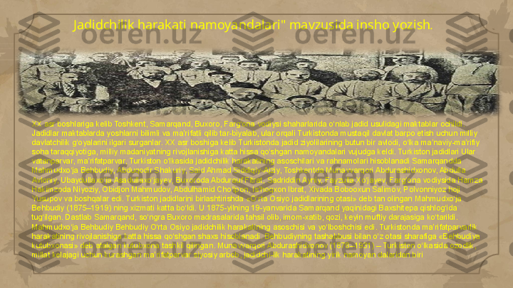 Jadidchilik harakati namoyandalari" mavzusida insho yozish .
XX asr boshlariga kelib Toshkent, Samarqand, Buxoro, Farg‘ona vodiysi shaharlarida o‘nlab jadid usulidagi maktablar ochildi. 
Jadidlar maktablarda yoshlarni bilimli va ma’rifatli qilib tar-biyalab, ular orqali Turkistonda mustaqil davlat barpo etish uchun milliy 
davlatchilik g‘oyalarini ilgari surganlar. XX asr boshiga kelib Turkistonda jadid ziyolilarining butun bir avlodi, o‘lka ma’naviy-ma’rifiy 
soha taraqqiyotiga, milliy madaniyatning rivojlanishiga katta hissa qo‘shgan namoyandalari vujudga keldi. Turkiston jadidlari Ular 
vatanparvar, ma’rifatparvar, Turkiston o‘lkasida jadidchilik harakatining asoschilari va rahnamolari hisoblanadi Samarqandda 
Mahmudxo‘ja Behbudiy, Abduqodir Shakuriy, Said Ahmad Siddiqiy-Ajziy, Toshkentda Munavvarqori Abdurashidxonov, Abdulla 
Avloniy, Ubaydullaxo‘ja Asadullaxo‘jayev, Buxoroda Abdurauf Fitrat, Sadriddin Ayniy, Fayzulla Xo‘jayev, Farg‘ona vodiysida Hamza 
Hakimzoda Niyoziy, Obidjon Mahmudov, Abdulhamid Cho‘lpon, Is’hoqxon Ibrat, Xivada Bobooxun Salimov, Polvonniyoz hoji 
Yusupov va boshqalar edi. Turkiston jadidlarini birlashtirishda «O‘rta Osiyo jadidlarining otasi» deb tan olingan Mahmudxo‘ja 
Behbudiy (1875–1919) ning xizmati katta bo‘ldi. U 1875-yilning 19-yanvarida Samarqand yaqinidagi Baxshitepa qishlog‘ida 
tug‘ilgan. Dastlab Samarqand, so‘ngra Buxoro madrasalarida tahsil olib, imom-xatib, qozi, keyin muftiy darajasiga ko‘tarildi. 
Mahmudxo‘ja Behbudiy Behbudiy O‘rta Osiyo jadidchilik harakatining asoschisi va yo‘lboshchisi edi. Turkistonda ma’rifatparvarlik 
harakatining rivojlanishiga katta hissa qo‘shgan shaxs hisoblanadi. Behbudiyning tashabbusi bilan o‘z otasi sharafiga «Behbudiya 
kutubxonasi» deb atalgan kutubxona tashkil qilingan. Munavvarqori Abdurashidxonov (1878–1931) – Turkiston o‘lkasida ozodlik, 
millat kelajagi uchun kurashgan ma’rifatparvar siyosiy arbob, jadidchi-lik harakatining yirik namoyan dalaridan biri     