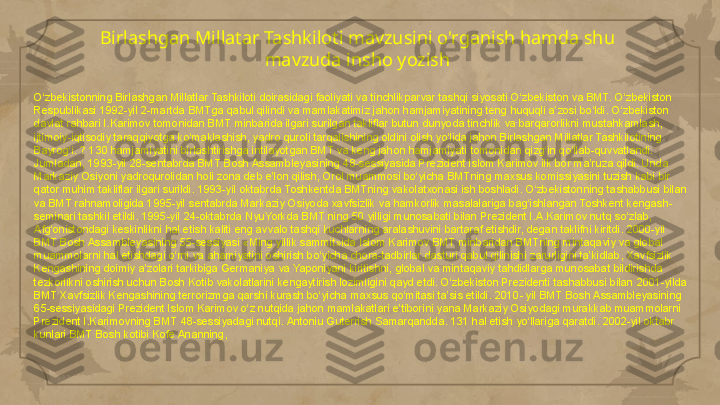 Birlashgan Millatar Tashkiloti mavzusini o'rganish hamda shu 
mavzuda insho yozish
O‘zbekistonning Birlashgan Millatlar Tashkiloti doirasidagi faoliyati va tinchlikparvar tashqi siyosati O‘zbekiston va BMT. O‘zbekiston 
Respublikasi 1992-yil 2-martda BMTga qabul qilindi va mamlakatimiz jahon hamjamiyatining teng huquqli a’zosi bo‘ldi. O‘zbekiston 
davlat rahbari I.Karimov tomonidan BMT minbarida ilgari surilgan takliflar butun dunyoda tinchlik va barqarorlikni mustahkamlash, 
ijtimoiy-iqtisodiy taraqqiyotga ko‘maklashish, yadro quroli tarqalishining oldini olish yo‘lida jahon Birlashgan Millatlar Tashkilotining 
Bayrog‘i. ? 130 hamjamiyatini birlashtirishga intilayotgan BMT va keng jahon hamjamiyati tomonidan qizg‘in qo‘llab-quvvatlandi. 
Jumladan, 1993-yil 28-sentabrda BMT Bosh Assambleyasining 48-sessiyasida Prezident Islom Karimov ilk bor ma’ruza qildi. Unda 
Markaziy Osiyoni yadroqurolidan holi zona deb e’lon qilish, Orol muammosi bo‘yicha BMTning maxsus komissiyasini tuzish kabi bir 
qator muhim takliflar ilgari surildi. 1993-yil oktabrda Toshkentda BMTning vakolatxonasi ish boshladi. O‘zbekistonning tashabbusi bilan 
va BMT rahnamoligida 1995-yil sentabrda Markaziy Osiyoda xavfsizlik va hamkorlik masalalariga bag‘ishlangan Toshkent kengash-
seminari tashkil etildi. 1995-yil 24-oktabrda NyuYorkda BMT ning 50 yilligi munosabati bilan Prezident I.A.Karimov nutq so‘zlab, 
Afg‘onistondagi keskinlikni hal etish kaliti eng avvalo tashqi kuchlarning aralashuvini bartaraf etishdir, degan taklifni kiritdi. 2000-yil 
BMT Bosh Assambleyasining 55-sessiyasi «Ming yillik sammit»ida Islom Karimov BMT minbaridan BMTning mintaqaviy va global 
muammolarni hal etishdagi o‘rni va ahamiyatini oshirish bo‘yicha chora-tadbirlar dasturi qabul qilinishi zarurligini ta’kidlab, Xavfsizlik 
Kengashining doimiy a’zolari tarkibiga Germaniya va Yaponiyani kiritishni, global va mintaqaviy tahdidlarga munosabat bildirishda 
tezkorlikni oshirish uchun Bosh Kotib vakolatlarini kengaytirish lozimligini qayd etdi. O‘zbekiston Prezidenti tashabbusi bilan 2001-yilda 
BMT Xavfsizlik Kengashining terrorizmga qarshi kurash bo‘yicha maxsus qo‘mitasi ta’sis etildi. 2010- yil BMT Bosh Assambleyasining 
65-sessiyasidagi Prezident Islom Karimov o‘z nutqida jahon mamlakatlari e’tiborini yana Markaziy Osiyodagi murakkab muammolarni 
Prezident I.Karimovning BMT 48-sessiyadagi nutqi. Antoniu Guterrish Samarqandda. 131 hal etish yo‘llariga qaratdi. 2002-yil oktabr 
kunlari BMT Bosh kotibi Kofe Ananning,     
