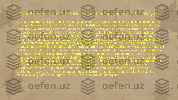 " O'zbekiston muzeylari" mavzusini o'rganish hamda shu mavzuda insho yozish.
Mustaqil vatanimizda milliy o`zlikni tiklashga alohida e`tibor berilmoqda. Zero bizning yurt ajdodlarining tarixda 
ko`rsatgan buyuk xizmatlarini xolis o`rganish va targ`ib etish alohida ahamiyat kasb etadi. Sovet davrida faqat 
«Qizil imperiya» mafkurasiga xizmat qilgan muzeylar endilikda milliy o`zlikni anglashga xizmat qilishi lozim. 
Mustaqillik davrida muzeylar ishiga alohida e`tibor berilmoqda. Buning bir qancha omillari bor: Birinchidan, 
mustamlakachilik yillarida ongimizdan o`chirib tashlangan milliy tuyg`ularni qayta tiklash; Ikkinchidan, milliy 
g`urur, milliy ongni yuksaltirish uchun unutilgan tariximizni qayta tiklash; Uchinchidan, ajdodlar hurmatini joyiga 
qo`yish, yosh avlodni ajdodlar nomi va merosi bilan faxrlanishga o`rgatish, milliy g`ururini yuksaltirish, buyuk 
an`analarning davomchisi etib tarbiyalash; To`rtinchidan, milliy qadriyatlarimiz bizga demokratik, xuquqiy, qudratli 
O`zbekiston davlatini barpo etish uchun «O`zbekiston kelajagi buyuk davlat» g`oyasini ro`yobga chiqarish uchun 
kerak; Beshinchidan, milliy qadriyatlarimiz mamlakatimizning jahon hamjamiyatidan munosib o`rin egallashi, 
kelgusi avlodlarga ozod va obod Vatan qoldirish uchun kerak. Ushbu yo`nalishlarga Prezidentimiz asarlarida 
qayta-qayta to`xtalib o`tmilmoqda. Ana shu maqsadlar hukumat siyosiy tadbirlarida o`z ifodasini topmoqda. 1998 
yil 12 yanvarda «Muzeylar faoliyatini tubdan yaxshilash va takomillashtirish to`g`risida» O`zbekiston 
Respublikasi Prezidentining Farmoni e`lon qilindi. Farmonda asosan O`zbekiston hududida qadimdan 
shakllangan muzeylar tizimining shakllangan muzeylar tizimini yanada takomillashtirish, ularning xalqning 
ma`naviy-ahloqiy kamolotida tutgan o`rnini oshirish, muzey fondlarida saqlanib      