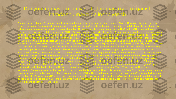 Dunyoning mashhur universitetlari mavzusini o rganish 
hamda shu mavzuda insho yozish .
“ Times Higher Education” haftaligi har yili jahondagi ikki yuzta eng yaxshi universitet reytingi – “World University Rankings” ni e’lon 
qiladi. Reytingdan faqat yetakchilar o‘rin olgan. Natijalar rasmiy ma’lumotlarga tayangan holda, o‘n minglab ekspertlarning bahosi va 
talabalarning ijtimoiy so‘rovnomalari asosida chiqariladi. Ushbu reytingda e’lon qilingan eng kuchli o‘ntalikni e’tiboringizga havola 
etamiz. 1-o‘rin Yel universiteti, Konnektikut, AQSh. Xususiy tadqiqot universiteti bo‘lib, AQSh mustaqilligi uchun bo‘lgan urushdan avval 
asos solingan to‘qqizta mustamlaka kollejidan uchinchisi hisoblangan. Yelda nafaqat gumanitar va aniq fanlar bo‘yicha, balki ilohiyot va 
aktyorlikdan ham saboq olish mumkin. Bu yerda Bill va Xillari Klintonlar, ikkala Bush, iqtisodchi Pol Krugman, aktyorlar Devid Duxovni 
va Edvard Norton, aktrisalar Meril Strip, Sigurni Uiver va Jodi Foster, yozuvchi Sinkler Lyuis va yana ko‘plab mashhur kishilar tahsil 
olishgan. Universitet shiori: “Lux et veritas” – “Nur va haqiqat”. 2-o‘rin London Imperiya kolleji, Buyuk Britaniya. Bu oliy o‘quv yurti to‘rtta 
fakultetdan iborat: tabiiy fanlar, muhandislik ishi, tibbiyot va biznes. Bu yerda yozuvchi Gerbert Uells, “Queen” gitarachisi Brayan Meylar 
tahsil olishgan. Bilim yurti shiori: “Scientia imperii decus et tutamen” – “Bilim – Imperiyaning bezagi hamda himoyasidir”. 3-o‘rin 
Berklidagi Kaliforniya universiteti, AQSh. Jamoatchilik tadqiqot universiteti. Eng yaxshi markaz sifatida kompyuter va IT-texnologiyalari, 
iqtisod va fizika sohasida kuchli mutaxassislarni yetkazib beradi. Berklidagi fizika Ikkinchi jahon urushida atom bombasini yaratishda 
ulkan hissa qo‘shgan. Bundan tashqari oliygoh faol talabalari bilan ham mashhur. Bu yerda “Apple” ixtirochisi Stiv Voznyak, aktyor 
Gregori Pek, o‘qituvchi va siyosatchi Robert Maknamaralar tahsil olishgan. Shiori: “Fiat Lux” — “Ziyo taratish”. 4-o‘rin Prinston 
universiteti, Nyu-Jersi, AQSh. Xuddi Yelga o‘xshab u ham AQSh mustaqilligi uchun bo‘lgan urushdan avval asos solingan to‘qqizta 
mustamlaka kollejlaridan biri bo‘lgan. Universitet tarixi yozuvchi Nina Berberova, prezident Vudro Vilson, aktrisa Bruk Shilds, 
yozuvchilar Xaruki Murakami va Frensis Skott Fitsjerald nomlari bilan bog‘liq. Shiori: “Dei sub numine viget” — “Xudoning qudrati bilan 
taraqqiy etadi”. 5-o‘rin Massachusetdagi texnologiya instituti, AQSh. Bu oliygoh juda ham mashhur insonlarni o‘z bag‘rida tarbiyalagan. 
Jumladan, oliy o‘quv yurtining 81 a’zosi Nobel mukofoti laureatlari hisoblanishadi. Bu rekord ko‘rsatkich hisoblanadi. Institutni Federal 
zaxiraning sobiq boshlig‘i Ben Bernanke, Bosh vazir Benjamin Netanyaxu, BMTning sobiq Bosh kotibi Kofi Annanlar tamomlashgan. 
Shiori: “Mens et Manus” — “Aql va qo‘l”.     