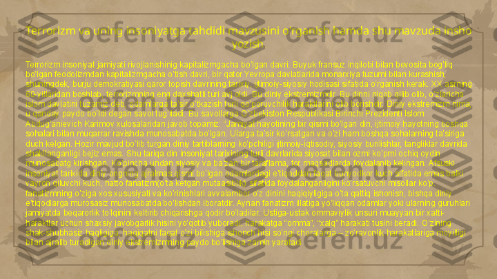 Terrorizm va uning insoniyatga tahdidi mavzusini o'rganish hamda shu mavzuda insho 
yozish .
Terrorizm insoniyat jamiyati rivojlanishinig kapitalizmgacha bo’lgan davri. Buyuk fransuz inqilobi bilan bevosita bog’liq 
bo’lgan feodolizmdan kapitalizmgacha o’tish davri, bir qator Yevropa davlatlarida monarxiya tuzumi bilan kurashish, 
shuningdek, burju demokratiyasi qaror topish davrining tarixiy, ijtimoiy-siyosiy hodisasi sifatida o’rganish kerak. XX asrning 
60-yillaridan boshlab, terrorizmning eng daxshatli turi avj oldi. Bu diniy ekstremizmdir. Bu dinni niqob qilib olib, o’zlaricha 
islom davlatini tuzamiz deb, odamlarga ta’sir o’tkazish turli qo’poruvchilik haraktlarini olib borishdir. Diniy ekstremizm nima, 
u qanday paydo bo’ldi degan savol tug’iladi. Bu savollarga O’zbekiston Respublikasi Birinchi Prezidenti Islom 
Abdug’anievich Karimov xulosalaridan javob topamiz: “Jamiyat hayotining bir qismi bo’lgan din, ijtimoiy hayotning boshqa 
sohalari bilan muqarrar ravishda munosabatda bo’lgan. Ularga ta’sir ko’rsatgan va o’zi ham boshqa sohalarning ta’siriga 
duch kelgan. Hozir mavjud bo’lib turgan diniy tartiblarning ko’pchiligi ijtimoiy-iqtisodiy, siyosiy burilishlar, tangliklar davrida 
shakllanganligi bejiz emas. Shu tariqa din insoniyat tarixining turli davrlarida siyosat bilan ozmi ko’pmi ochiq oydin 
munosabatg kirishgan. Ko’pincha undan siyosiy va ba’zan bir taraflama, tor maqsadlarda foydalanib kelingan. Afsuski 
insoniyat tarixida diniy ongning ajralmas qismi bo’lgan odamlardagi e’tiqoddan faqat bunyodkor kuch sifatida emas balki 
vayron qiluvchi kuch, hatto fanatizm(o’ta ketgan mutaasiblik) sifatida foydalanganligini ko’rsatuvchi misollar ko’p. 
fanatizmning o’ziga xos xususiyati va ko’rinishlari avvalambor o’z dinini haqiqiyligiga o’ta qattiq ishonish, bishqa diniy 
e’tiqodlarga murosasiz munosabatda bo’lishdan iboratdir. Aynan fanatizm illatiga yo’liqqan odamlar yoki ularning guruhlari 
jamiyatda beqarorlik to’lqinini keltirib chiqarishga qodir bo’ladilar. Ustiga-ustak ommaviylik unsuri muayyan bir xatti-
haraktlar uchun shaxsiy javobgarlik hisini yo’qotib yuboradi, harakatga “omma”, “xalq” harakati tusini beradi. O’zining 
shak-shubhasiz haqligiga, haqiqatni faqat o’zi bilishiga ishonch hisi so’ngi choralarga – zo’ravonlik harakatlariga moyilligi 
bilan ajralib turadigan diniy ekstremizmning paydo bo’lishiga zamin yaratadi     