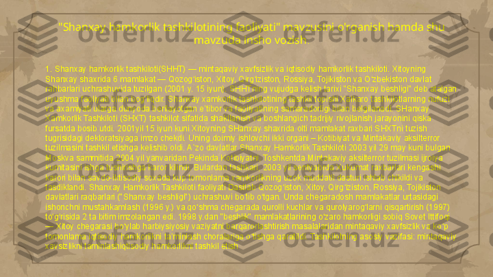 "Shanxay hamkorlik tashkilotining faoliyati" mavzusini o'rganish hamda shu 
mavzuda insho vozish .
1. Shanxay hamkorlik tashkiloti(SHHT) — mintaqaviy xavfsizlik va iqtisodiy hamkorlik tashkiloti. Xitoyning 
Shanxay shaxrida 6 mamlakat — Qozog iston, Xitoy, Qirg iziston, Rossiya, Tojikiston va O zbekiston davlat ʻ ʻ ʻ
rahbarlari uchrashuvida tuzilgan (2001 y. 15 iyun). SHHTning vujudga kelish tarixi "Shanxay beshligi" deb atalgan 
uyushma faoliyati bilan bog liqdir. Shanxay xamkorlik tashkilotining tashkil topishi Xalkaro tashkilotlarning nufuzi 	
ʻ
va axamiyati ularga dunyoda berilayotgan e’tibor va faoliyatining samaradorligi bilan belgilanadi. SHanxay 
Xamkorlik Tashkiloti (SHXT) tashkilot sifatida shakllanish va boshlangich tadrijiy rivojlanish jarayonini qiska 
fursatda bosib utdi. 2001yil 15 iyun kuni Xitoyning SHanxay shaxrida olti mamlakat raxbari SHXTni tuzish 
tugrisidagi dekloratsiyaga imzo chekdi. Uning doimiy ishlovchi ikki organi – Kotibiyat va Mintakaviy aksilterror 
tuzilmasini tashkil etishga kelishib oldi. A`zo davlatlar Shanxay Hamkorlik Tashkiloti 2003 yil 29 may kuni bulgan 
Moskva sammitida 2004 yil yanvaridan Pekinda Kotibiyatni, Toshkentda Mintakaviy aksilterror tuzilmasi ijroiya 
kumitasini ishga tushirishga karor kilindi. Bulardan tashkari, 2003 yil sentyabrda Xukumat raxbarlari kengashi 
karori bilan savdo-iktisodiy soxada kup tomonlama xamkorlikning uzok muddatli dasturi ishlab chikildi va 
tasdiklandi. Shanxay Hamkorlik Tashkiloti faoliyati Dastlab Qozog iston, Xitoy, Qirg iziston, Rossiya, Tojikiston 	
ʻ ʻ
davlatlari raqbarlari ("Shanxay beshligi") uchrashuvi bo lib o tgan. Unda chegaradosh mamlakatlar urtasidagi 	
ʻ ʻ
ishonchni mustahkamlash (1996 y.) va qo shma chegarada qurolli kuchlar va qurolyarog larni qisqartirish (1997) 	
ʻ ʻ
to g risida 2 ta bitim imzolangan edi. 1998 y.dan "beshlik" mamlakatlarining o zaro hamkorligi sobiq Sovet Ittifoqi 	
ʻ ʻ ʻ
— Xitoy chegarasi bo ylab harbiysiyosiy vaziyatni barqarorlashtirish masalalaridan mintaqaviy xavfsizlik va ko p 	
ʻ ʻ
tomonlama iqtisodiy hamkorlikni ta minlash choralariga o tishga qaratildi. Tashkilotning asosiy vazifasi: mintaqaviy 	
ʼ ʻ
xavsizlikni taminlashiqtisodiy hamkorlikni tashkil etish     