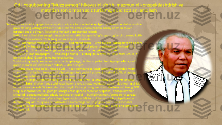 Odil Yoqubovning "Muzqaymoq" hikoyasini o'qish, mazmunini konspektlashtirish va 
matndan son olmosh so'z turkumiga oid so'zlani aniqlash
Darvozaga yaqinlashib qolganimda nogahon ro‘para tomondan kelayotgan qo‘shnimiz — shahar yoshlar 
qo‘mitasining kotibiga ko‘zim tushdi. U bir o‘zi emas, charm paltolik harbiy odam bilan uch 
burchak soqol qo‘ygan, jikkakkina mo‘ysafid qurshovida kelardi.
Kotibni ko‘rishim bilan yuragim negadir «shuv» etib, boqqa sho‘ng‘ishga chog‘landim, ammo kotib 
bir sakrashda yo‘limni to‘sib, bilagimdan shappa ushladi-da:
— Ha, qashqirdan tug‘ilgan qashqircha! — dedi titroq bosib. —Bitta shaltoq buzoq bir to‘da podani 
buzadi! Bo‘yningga soxta qizil galstuk taqib, bu sofdil qizil pionerlarni buzmoqchimisan? — U 
qo‘limni og‘ritib siqqancha o‘ziga torta boshladi. Lekin shu payt jikkak mo‘ysafid:
— Qo‘yib yubor, bolapaqirni, — dedi oraga tushib.— O’rtoq Stalin aytdi-ku, bola otasi uchun javob 
bermaydi, deb? Gunohi nima bu norasidaning!
Yosh kotib qovog‘idan qor yoqqanicha bir qariyaga, bir charm paltoli harbiyga qaradi-da, qo‘limni 
qo‘yib yubordi va: «Yo‘qol ko‘zimdan!» — deb o‘shqirdi.
Shundan keyin nima bo‘ldi, nima qo‘ydi — hozir esimda yo‘q, faqat kotibning ombirdek metin 
changalidan chiqdimu tomog‘imni g‘ip bo‘qqan ko‘z yoshini yuta-yuta, saf-saf bo‘lib o‘tayotgan 
baxtli tengdoshlarim yonidan katta ko‘cha tomon otildim...
Dadamlar hibsga olingandan so‘ng uch-to‘rt oy o‘tdi hamki, u kishi bilan biror marta ko‘risha 
olmadik. Butun shahar hanuz tahlikada, hamma joyda, hatto maktablarda ham dushman qidirish 
hamon davom etardi. Sira esimdan chiqmaydi. O’sha yili ulug‘ rus shoiri Pushkin vafotining 100 
yilligi nishonlanar edi. Bu g‘amgin sanaga atalib qanaqa tadbirlar belgilandi, qanaqa kitoblar 
chiqarildi, qanaqa majlislar, adabiy kechalar o‘tkazildi — buni bilmayman. Ammo o‘sha sanaga 
atalib o‘quvchilar uchun daftar chiqarilgani yodimda. Million-million nusxada chiqarilgan bu 
daftarlarning oldi muqovasida bolalikdan hammamizga tanish jingalak soch, habashchehra 
shoirning surati solingan, muqovaning oxirgi betiga esa shoir ertaklaridan biriga chizilgan surat 
berilgan edi.                                                                                                                    