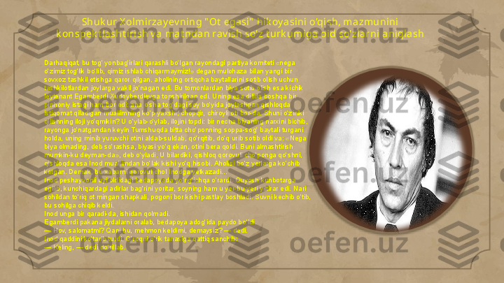 Shuk ur X olmi rzay ev ning " Ot  egasi"  hik oy asini o'qish, mazmuni ni 
k onspek t la sht iri sh v a mat ndan rav ish so'z t urk umiga oid so'zlarni  ani qla sh
Darhaqiqat, bu tog‘ yonbag‘irlari qarashli bo‘lgan rayondagi partiya komiteti «nega 
o‘zimiz tog‘lik bo‘lib, qimiz ishlab chiqarmaymiz!» degan mulohaza bilan yangi bir 
sovxoz tashkil etishga qaror qilgan, aholining ortiqcha baytallarini sotib olish uchun 
tashkilotlardan joylarga vakil jo‘nagan edi. Bu tomonlardan biya sotib olish esa kichik 
leytenant Egamberdi Xudoyberdievga topshirilgan edi. Uning esa dilida boshqa bir 
pinhoniy istagi ham bor edi: ana o‘sha tog‘dagi soy bo‘yida joylashgan qishloqda 
istiqomat qiladigan muallimning ko‘p yaxshi, chopqir, chiroyli oti bor-da. Shuni o‘ziniki 
qilishning iloji yo‘qmikin? U o‘ylab-o‘ylab, ilojini topdi: bir necha biyaning narxini bichib, 
rayonga jo‘natgandan keyin Tumshuqda bitta cho‘ponning soppa-sog‘ baytali turgani 
holda, uning minib yuruvchi otini aldab-suldab, qo‘rqitib, do‘q urib sotib oldi va: «Nega 
biya olmading, deb so‘rashsa, biyasi yo‘q ekan, otini bera qoldi. Buni almashtirish 
mumkin-ku deyman-da», deb o‘yladi. U bilardiki, qishloq qorovuli cho‘ponga qo‘shni, 
qishloqda esa Inod muallimdan bo‘lak kishi yo‘q hisobi. Aholisi bo‘z yerlarga ko‘chib 
ketgan. Demak, bu xabarni qorovul chol Inodga yetkazadi...
Inod peshayvonli uyi oldidagi bedapoyada yo‘ng‘ichqa o‘rardi. Quyosh kunbotarga 
egilib, kunchiqardagi adirlar bag‘rini yoritar, soyning ham u yer-bu yeri yiltirar edi. Nari 
sohildan to‘riq ot mingan shapkali, pogoni bor kishi pastlay boshladi. Suvni kechib o‘tib, 
bu sohilga chiqib keldi.
Inod unga bir qaradi-da, ishidan qolmadi.
Egamberdi pakana jiydalarni oralab, bedapoya adog‘ida paydo bo‘ldi.
— Hov, salomatmi? Qani bu, mehmon keldimi, demaysiz? — dedi.
Inod qaddini ko‘tarib turdi. O’roqni o‘rik tanasiga qattiq sanchib:
— Keling, — dedi do‘rillab.     