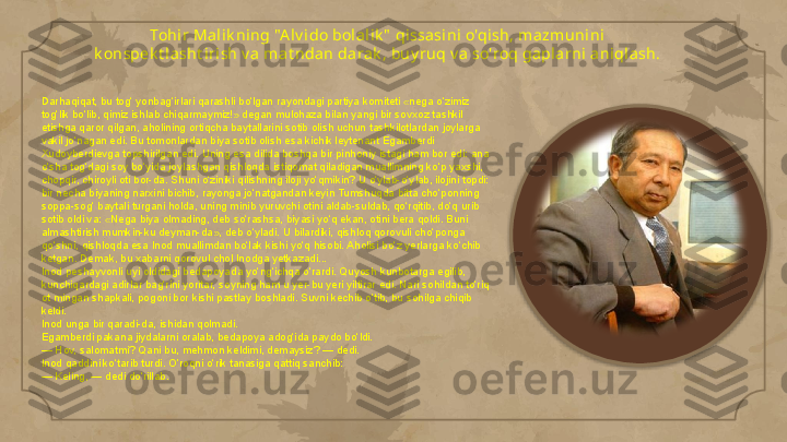Tohi r Mal ik ning "A lv i do bolal ik "  qissasi ni o'qish, mazmunini 
k onspek t lasht iri sh v a mat ndan darak , buy ruq v a so'roq gapl arni aniqlash.
Darhaqiqat, bu tog‘ yonbag‘irlari qarashli bo‘lgan rayondagi partiya komiteti «nega o‘zimiz 
tog‘lik bo‘lib, qimiz ishlab chiqarmaymiz!» degan mulohaza bilan yangi bir sovxoz tashkil 
etishga qaror qilgan, aholining ortiqcha baytallarini sotib olish uchun tashkilotlardan joylarga 
vakil jo‘nagan edi. Bu tomonlardan biya sotib olish esa kichik leytenant Egamberdi 
Xudoyberdievga topshirilgan edi. Uning esa dilida boshqa bir pinhoniy istagi ham bor edi: ana 
o‘sha tog‘dagi soy bo‘yida joylashgan qishloqda istiqomat qiladigan muallimning ko‘p yaxshi, 
chopqir, chiroyli oti bor-da. Shuni o‘ziniki qilishning iloji yo‘qmikin? U o‘ylab-o‘ylab, ilojini topdi: 
bir necha biyaning narxini bichib, rayonga jo‘natgandan keyin Tumshuqda bitta cho‘ponning 
soppa-sog‘ baytali turgani holda, uning minib yuruvchi otini aldab-suldab, qo‘rqitib, do‘q urib 
sotib oldi va: «Nega biya olmading, deb so‘rashsa, biyasi yo‘q ekan, otini bera qoldi. Buni 
almashtirish mumkin-ku deyman-da», deb o‘yladi. U bilardiki, qishloq qorovuli cho‘ponga 
qo‘shni, qishloqda esa Inod muallimdan bo‘lak kishi yo‘q hisobi. Aholisi bo‘z yerlarga ko‘chib 
ketgan. Demak, bu xabarni qorovul chol Inodga yetkazadi...
Inod peshayvonli uyi oldidagi bedapoyada yo‘ng‘ichqa o‘rardi. Quyosh kunbotarga egilib, 
kunchiqardagi adirlar bag‘rini yoritar, soyning ham u yer-bu yeri yiltirar edi. Nari sohildan to‘riq 
ot mingan shapkali, pogoni bor kishi pastlay boshladi. Suvni kechib o‘tib, bu sohilga chiqib 
keldi.
Inod unga bir qaradi-da, ishidan qolmadi.
Egamberdi pakana jiydalarni oralab, bedapoya adog‘ida paydo bo‘ldi.
— Hov, salomatmi? Qani bu, mehmon keldimi, demaysiz? — dedi.
Inod qaddini ko‘tarib turdi. O’roqni o‘rik tanasiga qattiq sanchib:
— Keling, — dedi do‘rillab.     