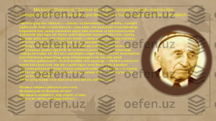 Mirk arim Osi mning " Zul mat  ichra nur "  qissasini o'qish, mazmunini 
k onspek t la sht irish v a mai ndan y orda mchi so'z t urk umiga oid so'zlarni aniqlash.
Alisherning tog‘alari: Mirsayid — «Qobuliy» va Muhammad Ali — «G‘aribiy» o‘qimishli 
yigitlar bo‘lib, forsiy va turkiy tilda she’r yozar edilar. Ular pochchalari G‘iyosiddinnikiga 
kelganlarida ilmiy, adabiy mavzularda qizg‘in bahs boshlanar va ba’zi kunlari suhbat 
g‘azalxonlik bilan tugar edi. Alisher xuddi kattalardek tog‘alari yonida o‘tirib, ularning 
gaplariga quloq solar, she’r tinglar edi. Garchi, u kitobiy so‘zlar va majoziy she’rlarga 
yaxshi tushunmasa ham, g‘azallarning ohangi, musiqiysidan zavqlanardi.
Katta tog‘asi Mirsayid jiddiy, kamgap, sipo odam edi, kichigi Muhammad Ali esa 
xushchaqchaq, gapdon yigit bo‘lib, tor va tanburni yaxshi chalar, o‘z suhbati bilan 
majlisga jon kirgizar edi. Bir kuni u yaqindagina yozgan bir g‘azalini o‘qib berayotganida 
jiyani Alisherning diqqat bilagg quloq solayotganiggi ko‘rib, hayratda qoladi.
— Nevchun ajablanursiz?— dsydi G‘iyosiddin shoir qaynisiga,— Alisher ko‘cha-ko‘yda 
bolalar bila o‘ynab yurib, tojik tilin o‘rganib olg‘on, onasi forsiy, turkiy g‘azallarni 
o‘qig‘onda quloq berib o‘tiradur va ba’zi matla’larni yoddan o‘qib beradur.— U o‘zining 
o‘tkir ko‘zlarini togasiga tikib o‘tirgan Alisherga yuzlanib dedi: — Qani, o‘g‘lim, shoir 
Qosim Anvor ne debdur?
Alisher qo‘ng‘iroqdek ovozi bilan dona-dona qilib shu matla’ni o‘qidi:
Rindemu oshiqemu jahonso‘zu joma chok, 
Bo davlati g‘ami tu fikri jahon chi bok?
(Biz beparvo oshiqlarmiz, yirtiq chopon, o‘t iafas,	
 
Jahon g‘ami sening g‘amingga arzimas.)     