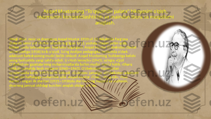 Asqad Muxtorning "To'qqizinchi palata" hikoyasini o'qish, 
mazmunini konspektlashtirish va maindan ibora va maqollarni 
aniqlash. 
Atoqli shoir, nosir va dramaturg Asqad Muxtor 1920 yil 23 dekabrida Farg‘ona 
shahrida temir yo‘l ishchisi oilasida tug‘ilgan. U 11 yoshida otadan yetim qolib, 
bolalar uyida tarbiyalangan. Maktabni tugatgach, Asqad Muxtor O‘zbekiston Davlat 
universitetiga (1938) kirib o‘qiydi. So‘ng Andijon pedagogika institutida o‘zbek 
adabiyoti kafedrasining mudiri bo‘lib ishlaydi. Asqad Muxtorning Toshkentga kelishi 
uning faoliyatida yangi sahifa ochdi. U «Yosh leninchi» (1945), so‘ngra «Qizil 
O‘zbekiston» gazetalarining muharririyatlarida bo‘lim mudiri, mas’ul kotib, «Sharq 
yulduzi» jurnalida bosh muharrir (1960—1965), O‘zbekiston Yozuvchilari 
uyushmasida kotib (1957) bo‘lib ishlaydi. «Guliston» jurnaliga, «O‘zbekiston adabiyoti 
va san’ati» haftaligiga muharrirlik qildi. Asqad Muxtor «Tilak», «Tong edi», «Totli 
damlar» singari ilk she’rlari (1935—1938)da she’riyatning maqsad va vazifasini, 
shoirning jamiyat oldidagi burchini aniqlab olishga intiladi. 
.”      