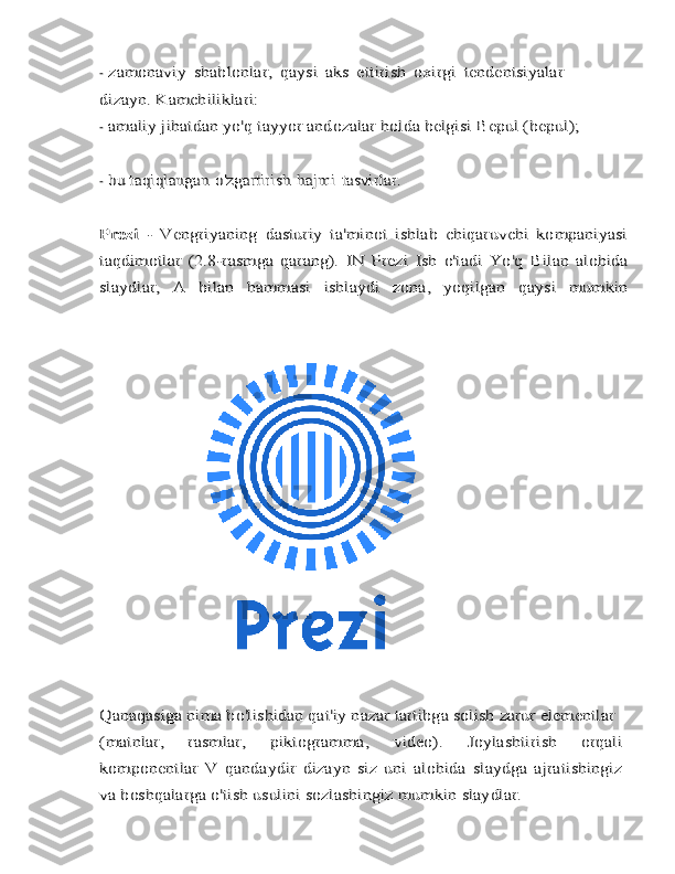 -zamonaviy	 shablonlar,	 qaysi	 aks   ettirish	 oxirgi	 tendentsiyalar	
dizayn.	 Kamchiliklari:
-	
amaliy jihatdan	 yo'q	 tayyor	 andozalar	 holda	 belgisi	 Bepul	 (bepul);
-	
bu taqiqlangan	 o'zgartirish	 hajmi	 tasvirlar.	
Prezi  	-   Vengriyaning   dasturiy   ta'minot   ishlab   chiqaruvchi   kompaniyasi	
taqdimotlar	 (2.8-rasmga   qarang).	 IN	 Prezi	 Ish	 o'tadi	 Yo'q	 Bilan	 alohida	
slaydlar,	 	A	 	bilan	 	hammasi	 	ishlaydi	 	zona,	 	yoqilgan	 	qaysi	 	mumkin	
Qanaqasiga	 nima bo'lishidan qat'iy nazar	 tartibga solish	 zarur	 elementlar	
(matnlar,   rasmlar,	 	piktogramma,	 	video).   Joylashtirish   orqali	
komponentlar	 V	 qandaydir   dizayn	 siz   uni   alohida   slaydga   ajratishingiz	
va boshqalarga o'tish usulini sozlashingiz mumkin	 slaydlar. 