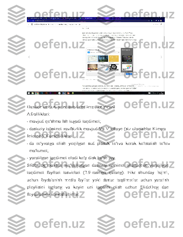 Dastur	 uchun	 yaratish	 taqdimotlar	 Prezi	
Afzalliklari:-
mavjud	 qo'shma	 Ish	 tugadi	 taqdimot;
-	
dasturiy ta'minot	 xavfsizlik	 mavjud	 Va	 V	 oflayn	 (siz	 ulanishlar	 Kimga	
Internet).	 Kamchiliklari:
-	
da	 ro'yxatga   olish	 yoqilgan	 sud	 plastik   to'rva	 kerak	 ko'rsatish	 to'lov	
ma'lumot;
-
yaratilgan	 taqdimot	 oladi	 ko'p	 disk	 bo'sh joy.	
SlideDog  	maxsus   mo'ljallangan   dasturiy   ta'minot	 allaqachon   yaratilgan	
taqdimot   fayllari   tasvirlari   (2.9-rasmga   qarang).   Fikr   shunday	 hajmi,	
uchun	 foydalanish	 media   fayllar	 yoki	 dastur	 taqdimotlar	 uchun	 yaratish	
pleylistni   tanlang   va   keyin   uni   taqdim   etish   uchun   SlideDog   dan
foydalaning	 tomoshabinlar. 