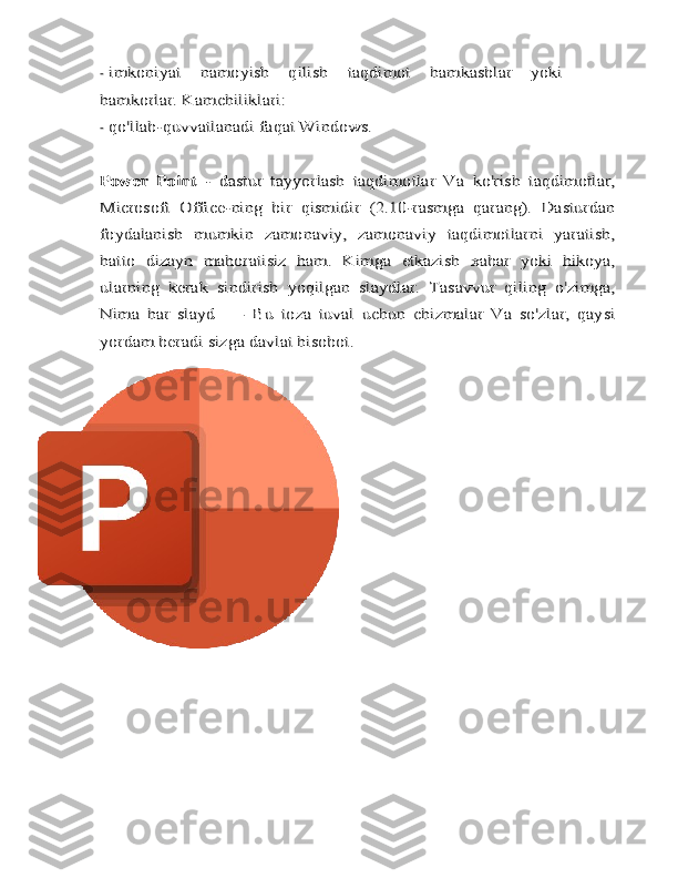 -imkoniyat	 	namoyish   qilish	 	taqdimot	 	hamkasblar	 	yoki	
hamkorlar.	 Kamchiliklari:
-	
qo'llab-quvvatlanadi	 faqat	 Windows.	
Power   Point	 - dastur	 tayyorlash	 taqdimotlar	 Va	 ko'rish	 taqdimotlar,	
Microsoft   Office-ning   bir   qismidir   (2.10-rasmga   qarang).   Dasturdan
foydalanish   mumkin	 zamonaviy,   zamonaviy   taqdimotlarni   yaratish,	
hatto   dizayn   mahoratisiz   ham.	 Kimga	 etkazish	 xabar	 yoki	 hikoya,	
ularning	 kerak	 sindirish	 yoqilgan	 slaydlar.	 Tasavvur   qiling	 o'zimga,	
Nima	 har	 slayd	 —	 Bu	 toza	 tuval	 uchun	 chizmalar	 Va	 so'zlar,	 qaysi	
yordam beradi	 sizga	 davlat	 hisobot. 