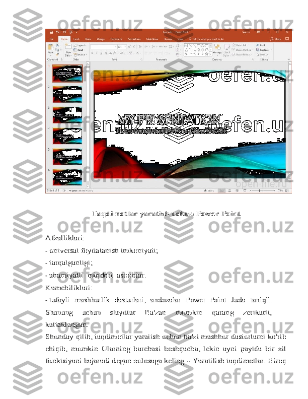 Taqdimotlar yaratish uchun	 Power Point	
Afzalliklari:-
universal	 foydalanish imkoniyati;
-	
tarqalganligi;
-
ahamiyatli	 miqdori	 asboblar.	
Kamchiliklari:
-
tufayli	 mashhurlik	 dasturlari,	 andozalar	 Power   Point	 Juda	 taniqli.	
Shunung   uchun	 	slaydlar	 	Ba'zan	 	mumkin	 	qarang	 	zerikarli,	
kaltaklangan.
Shunday qilib, taqdimotlar yaratish uchun ba'zi mashhur dasturlarni ko'rib
chiqib,   mumkin	 Ularning   barchasi   boshqacha,   lekin   ayni   paytda   bir   xil	
funktsiyani bajaradi degan xulosaga keling 	- Yaratilish	 taqdimotlar.	 Biroq 