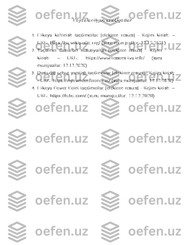 Foydalanilgan adabiyotlar1.	
Hikoya	 ko'rinish	 taqdimotlar	 [elektron	 resurs]	 - Rejim	 kirish:	 ‒	
URL:	 https://ru.wikipedia.org/	 (sana	 murojaatlar:	 12.12.2020)
2.	
Taqdimot   dasturlari   xususiyatlari   [elektron   resurs]   –   Rejim
kirish:	 	‒ 	URL:	 	https://www.lessons-tva.info/	 	(sana	
murojaatlar:	 12.12.2020)
3.	
Dasturlar	 uchun	 yaratish	 taqdimotlar	 [elektron	 resurs]	 - Rejim	 kirish:	
- URL:	 https://myownconference.ru/	 (sana	 murojaatlar:	 12.12.2020)
4.	
Hikoya	 Power Point	 taqdimotlar	 [elektron	 resurs]	 - Rejim	 kirish:	 ‒	
URL:	 https://laba.com/	 (sana	 murojaatlar:	 12.12.2020) 