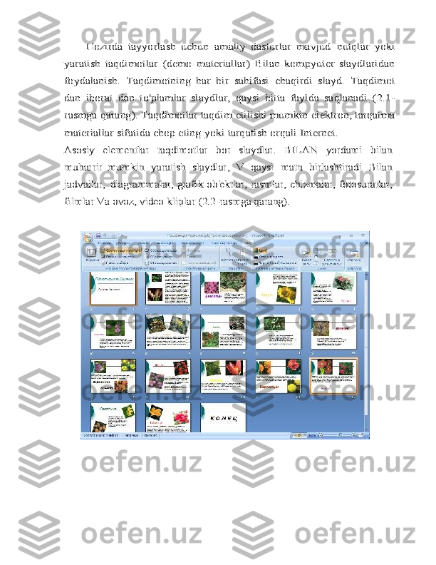 Hozirda   tayyorlash   uchun   amaliy   dasturlar   mavjud	 nutqlar	 yoki	
yaratish	 taqdimotlar	 (demo	 materiallar)	 Bilan	 kompyuter   slaydlaridan	
foydalanish.   Taqdimotning   har   bir   sahifasi	 chaqirdi	 slayd.	 Taqdimot	
dan   iborat	 dan	 to'plamlar	 slaydlar,	 qaysi	 bitta   faylda   saqlanadi   (2.1-	
rasmga qarang). Taqdimotlar taqdim etilishi mumkin	 elektron, tarqatma	
materiallar sifatida chop eting yoki	 tarqatish	 orqali	 Internet.	
Asosiy	 	elementlar	 	taqdimotlar	 	bor	 	slaydlar.	 	BILAN	 	yordami   bilan	
muharrir	 mumkin	 yaratish	 slaydlar,	 V	 qaysi	 matn	 birlashtiradi	 Bilan	
jadvallar,	 diagrammalar,	 grafik	 ob'ektlar,	 rasmlar,	 chizmalar,	 fotosuratlar,	
filmlar	 Va	 ovoz,	 video	 kliplar	 (2.2-rasmga qarang). 