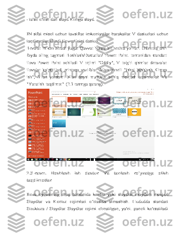 -ta'sir	 o'tish	 dan	 slayd	 Kimga	 slayd.	
IN	 sifat	 misol	 uchun	 tavsiflar	 imkoniyatlar	 harakatlar	 V	 dasturlari	 uchun	
taqdimotlar	 olindi	 PowerPoint dasturi.	
Bevalar	 imkon beradi	 yugur	 Quvvat	 Nuqta	 bir nechta	 yo'llari.	 Osonroq	 jami	
foyda  oling	 tugmasi	 Boshlash/Dasturlar/	 Power   Point.	 tomonidan	 standart	
ilova	 Power   Point	 ochiladi	 V	 rejimi	 "Oddiy",	 V	 to'g'ri	 qismlar	 derazalar	
ilovalar	 ko'rsatiladi	 mintaqa	 vazifalar	 Bilan	 paneli	 "Ishni   boshlash	 Kimga	
ish",	 Bilan	 yordami   bilan	 qaysi	 mumkin	 ochiq	 mavjud	 taqdimotlar	 Va	
"Yaratish	 taqdimot"	 (2.3-rasmga qarang).	
2.3-rasm.	 	Boshlash	 	ish	 	dastur	 	Va	 	tanlash	 	ro'yxatga   olish	
taqdimotlar
Ilova   oynasining   chap   tomonida   kontur   yoki   slaydlar   maydoni   mavjud
Slaydlar   va   Kontur   rejimlari   o rtasida   almashish.   Hududda   standart	ʻ	
Struktura   /   Slaydlar   Slaydlar   rejimi   o'rnatilgan,   ya'ni.   paneli   ko'rsatiladi 