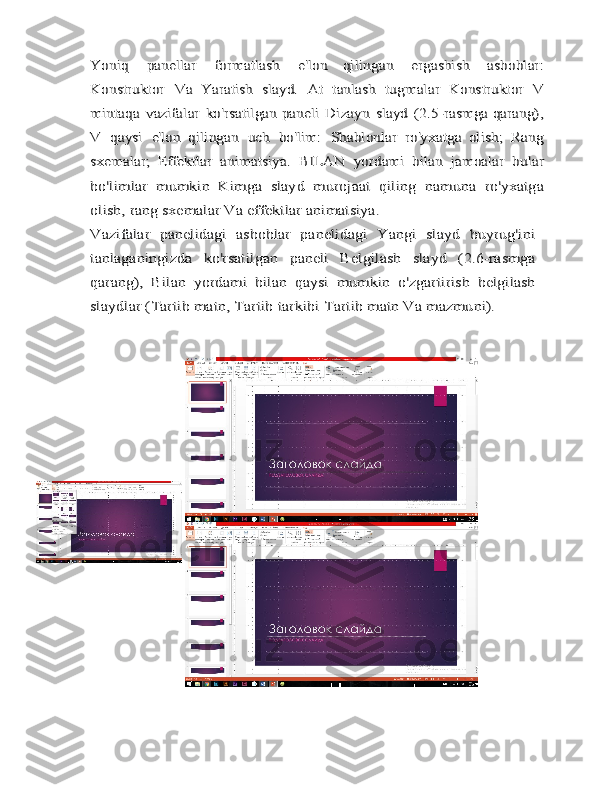 Yoniq	 	panellar	 	formatlash	 	e'lon   qilingan	 	ergashish	 	asboblar:	
Konstruktor	 	Va	 Yaratish	 slayd.	 At	 tanlash	 tugmalar	 Konstruktor	 V	
mintaqa	 vazifalar	 ko'rsatilgan	 paneli	 Dizayn	 slayd	 (2.5-rasmga qarang),	
V	 qaysi	 e'lon   qilingan	 uch	 bo'lim:	 Shablonlar	 ro'yxatga   olish;	 Rang	
sxemalar;	 Effektlar	 animatsiya.	 BILAN	 yordami   bilan	 jamoalar	 bular	
bo'limlar	 mumkin	 Kimga	 slayd	 murojaat   qiling	 namuna	 ro'yxatga	
olish,	 rang	 sxemalar	 Va	 effektlar	 animatsiya.	
Vazifalar   panelidagi   asboblar   panelidagi   Yangi   slayd   buyrug'ini
tanlaganingizda	 	ko'rsatilgan	 	paneli	 	Belgilash	 	slayd	 	(2.6-rasmga	
qarang),	 Bilan	 yordami   bilan	 qaysi	 mumkin	 o'zgartirish	 belgilash	
slaydlar	 (Tartib	 matn,	 Tartib	 tarkibi	 Tartib	 matn	 Va	 mazmuni). 