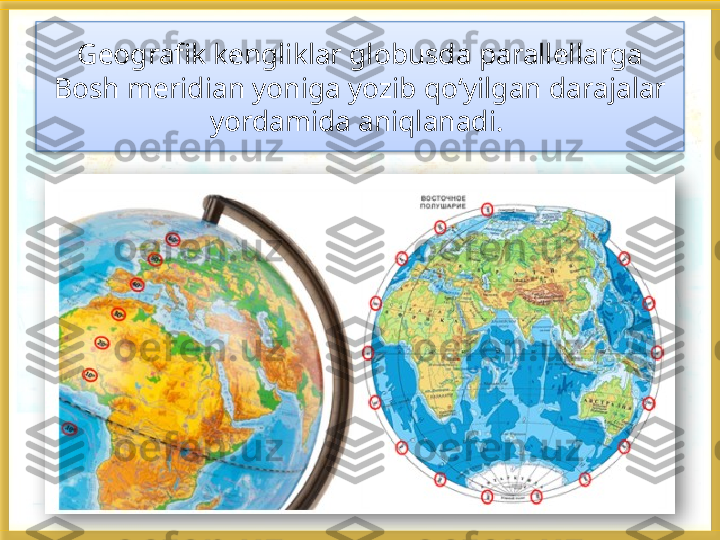 Geografik kengliklar globusda parallellarga 
Bosh meridian yoniga yozib qo‘yilgan darajalar 
yordamida aniqlanadi.     