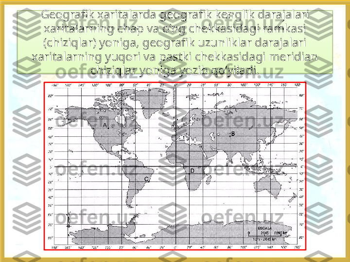 Geografik xaritalarda geografik kenglik darajalari 
xaritalarning chap va o‘ng chekkasidagi ramkasi 
(chiziqlar) yoniga, geografik uzunliklar darajalari 
xaritalarning yuqori va pastki chekkasidagi meridian 
chiziqlar yoniga yozib qo‘yiladi.   