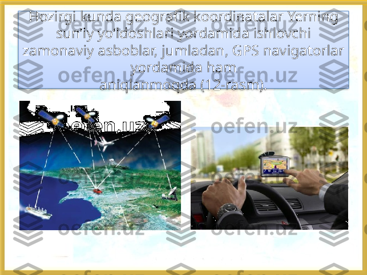 Hozirgi kunda geografik koordinatalar Yerning 
sun’iy yo‘ldoshlari yordamida ishlovchi 
zamonaviy asboblar, jumladan, GPS navigatorlar 
yordamida ham
aniqlanmoqda (12-rasm).   