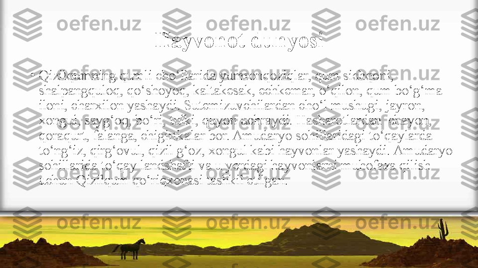 Hayvonot dunyosi
•
Qizilqumning qumli cho‘llarida yumronqoziqlar, qum sichqoni,  
shalpangquloq, qo‘shoyoq, kaltakesak, echkemar, o‘qilon, qum   bo‘g‘ma 
iloni, charxilon yashaydi. Sutemizuvchilardan cho‘l mushugi, jayron, 
xongul, sayg‘oq, bo‘ri, tulki, quyon uchraydi. Hasharotlardan  chayon, 
qoraqurt, falanga, chigirtkalar bor. Amudaryo sohillaridagi to‘qaylarda 
to‘ng‘iz, qirg‘ovul, qizil g‘oz, xongul kabi hayvonlar yashaydi. Amudaryo 
sohillarida to‘qay   landshafti va u yerdagi hayvonlarni muhofaza qilish 
uchun   Qizilqum qo‘riqxonasi tashkil etilgan. 