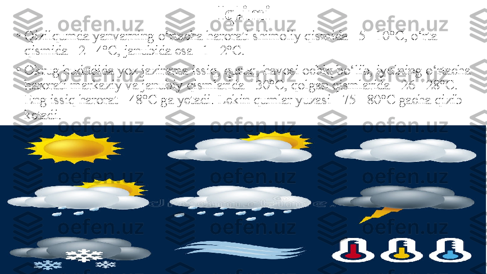 Iqlimi
•
Qizilqumda yanvarning o‘rtacha harorati shimoliy qismida   –5 –10°C, o‘rta 
qismida –2 –4°C, janubida esa –1 –2°C.
•
Okrug hududida yoz jazirama issiq, quruq, havosi ochiq   bo‘lib, iyulning o‘rtacha 
harorati markaziy va janubiy   qismlarida +30°C, qolgan qismlarida +26 +28°C. 
Eng issiq   harorat +48°C ga yetadi. Lekin qumlar yuzasi +75 +80°C   gacha qizib 
ketadi. 