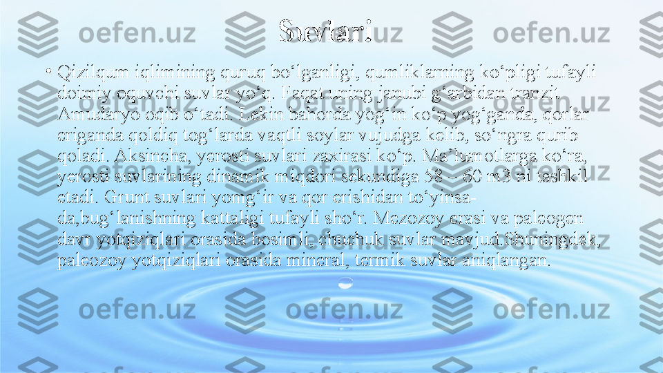 Suvlari
•
Qizilqum iqlimining quruq bo‘lganligi, qumliklarning   ko‘pligi tufayli 
doimiy oquvchi suvlar yo‘q. Faqat uning   janubi g‘arbidan tranzit 
Amudaryo oqib o‘tadi. Lekin bahorda   yog‘in ko‘p yog‘ganda, qorlar 
eriganda qoldiq tog‘larda   vaqtli soylar vujudga kelib, so‘ngra qurib 
qoladi. Aksincha,   yerosti suvlari zaxirasi ko‘p. Ma’lumotlarga ko‘ra, 
yerosti   suvlarining dinamik miqdori sekundiga 58—60 m3 ni tashkil  
etadi. Grunt suvlari yomg‘ir va qor erishidan to‘yinsa-
da,bug‘lanishning kattaligi tufayli sho‘r. Mezozoy erasi va paleogen 
davr yotqiziqlari orasida bosimli, chuchuk suvlar mavjud.Shuningdek, 
paleozoy yotqiziqlari orasida mineral, termik suvlar aniqlangan. 