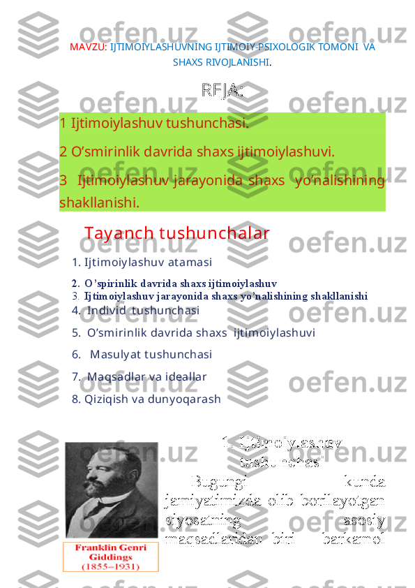 MA VZU:   IJTIMOIYLASHUVNING IJTIMOIY-PSIXOLOGIK TOMONI  VA
SHAXS RIVOJLANISHI .
REJA:
1 Ijtimoiylashuv tushunchasi. 
2 O’smirinlik davrida shaxs ijtimoiylashuvi.
3   Ijtimoiylashuv   jarayonida  shaxs   yo’nalishining
shakllanishi.
Tay anch t ushunchalar
1. Ijt imoiy lashuv   at amasi
2. O’spirinlik davrida shaxs ijtimoiylashuv
3. Ijtimoiylashuv jarayonida shaxs yo’nalishining shakllanishi
4.  Indiv id  t ushunchasi
5.  O’smirinlik  dav rida shaxs  ijt imoiy lashuv i
6.   Masuly at  t ushunchasi
7.  Maqsadlar v a ideallar
8. Qiziqish v a duny oqarash
1. Ijtimoiylashuv
tushunchasi
Bugungi   kunda
jamiyatimizda   olib   borilayotgan
siyosatning   asosiy
maqsadlaridan   biri   –   barkamol 