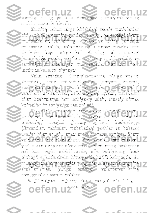 ekanligi   uning   yetuklik   davridagi   ijtimoiylashuvining
muhim mezonlaridandir. 
Shuning   uchun   ishga   kirishdagi   asosiy   motivlardan
biri – o’sha jamoaning qanday ekanligi, bu yerdagi o’zaro
munosabatlar,   rahbarning   kimligi   va   uning   jamoaga
munosabati   bo’lib,   ko’pincha   oylik-maosh   masalasi   ana
shulardan   keyin   o’rganiladi.   Shuning   uchun   mehnat
jamoalarida   yaxshi,   sog’lom   ma’naviy   muhit,   adolat   va
samimiyatga   asoslangan   munosabatlar   har   bir   inson
taqdirida katta rol o’ynaydi. 
Katta   yoshdagi   ijtimoiylashuvning   o’ziga   xosligi
shundaki,   unda   individualizasiya   jarayoni   aniqroq,
sezilarliroq   kechadi.   Chunki   katta   odam   nafaqat   tashqi
ta’sirlarni   o’zlashtiradi,   balki   o’zidagi   iqtidor,   malakalari
bilan   boshqalarga   ham   tarbiyaviy   ta’sir,   shaxsiy   o’rnak
ko’rsatish imkoniyatiga ega bo’ladi. 
Shu   nuqtai   nazaridan,   qarilikning   ijtimoiy   mohiyati
shundaki,   ota-bobolarimiz,   onaxonlarimiz   asosan
o’zlaridagi   mavjud   ijtimoiy   tajribani   boshqalarga
(farzandlar,   nabiralar,   mahalladagi   yoshlar   va   hokazo)
uzatish bilan shug’ullanadilar va bu narsa ayniqsa, Sharq
xalqlarida   juda   e’zozlanadi.   Shu   sababli   ham   mustaqil
yurtimizda   qariyalar   e’zozlanadi,   mahallaning   boshqaruv
roli   kun   sayin   oshirilmoqda,   oila   tarbiyaning   bosh
o’chog’i   sifatida   davlat   himoyasida   bo’lib   kelmoqda.   Bu
mustaqil   davlat   yoshlarida   yangicha   tafakkur   va   ongning
shakllanishiga,   yurtga   sadoqat,   vatanparvarlikning
rivojiga o’z hissasini qo’shadi. 
3. Ijtimoiylashuv jarayonida shaxs yo’nalishining
shakllanishi 