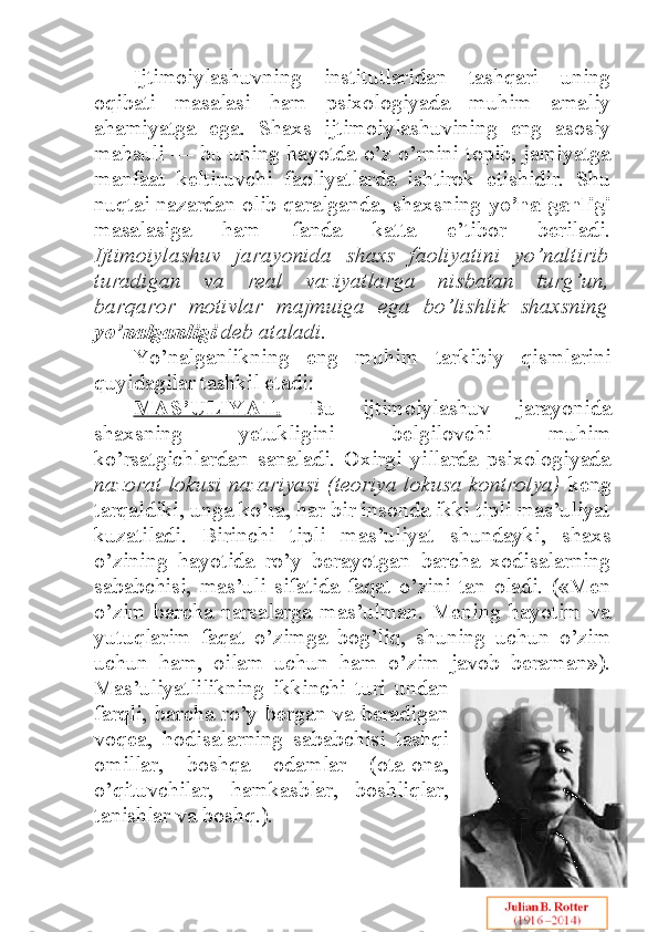 Ijtimoiylashuvning   institutlaridan   tashqari   uning
oqibati   masalasi   ham   psixologiyada   muhim   amaliy
ahamiyatga   ega.   Shaxs   ijtimoiylashuvining   eng   asosiy
mahsuli — bu uning hayotda o’z o’rnini topib, jamiyatga
manfaat   keltiruvchi   faoliyatlarda   ishtirok   etishidir.   Shu
nuqtai nazardan olib qaralganda, shaxsning   yo’nalganligi
masalasiga   ham   fanda   katta   e’tibor   beriladi.
Ijtimoiylashuv   jarayonida   shaxs   faoliyatini   yo’naltirib
turadigan   va   real   vaziyatlarga   nisbatan   turg’un,
barqaror   motivlar   majmuiga   ega   bo’lishlik   shaxsning
yo’nalganligi  deb ataladi.  
Yo’nalganlikning   eng   muhim   tarkibiy   qismlarini
quyidagilar tashkil etadi:
MAS’ULIYAT.   Bu   ijtimoiylashuv   jarayonida
shaxsning   yetukligini   belgilovchi   muhim
ko’rsatgichlardan   sanaladi.   Oxirgi   yillarda   psixologiyada
nazorat lokusi nazariyasi (teoriya lokusa kontrolya)   keng
tarqaldiki, unga ko’ra, har bir insonda ikki tipli mas’uliyat
kuzatiladi.   Birinchi   tipli   mas’uliyat   shundayki,   shaxs
o’zining   hayotida   ro’y   berayotgan   barcha   xodisalarning
sababchisi,   mas’uli   sifatida   faqat   o’zini   tan   oladi.   («Men
o’zim   barcha   narsalarga   mas’ulman.   Mening   hayotim   va
yutuqlarim   faqat   o’zimga   bog’liq,   shuning   uchun   o’zim
uchun   ham,   oilam   uchun   ham   o’zim   javob   beraman»).
Mas’uliyatlilikning   ikkinchi   turi   undan
farqli, barcha ro’y bergan va beradigan
voqea,   hodisalarning   sababchisi   tashqi
omillar,   boshqa   odamlar   (ota-ona,
o’qituvchilar,   hamkasblar,   boshliqlar,
tanishlar va boshq.).  