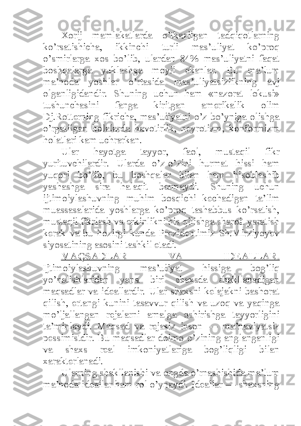 Xorij   mamlakatlarda   o’tkazilgan   tadqiqotlarning
ko’rsatishicha,   ikkinchi   turli   mas’uliyat   ko’proq
o’smirlarga   xos   bo’lib,   ulardan   84%   mas’uliyatni   faqat
boshqalarga   yuklashga   moyil   ekanlar.   Bu   ma’lum
ma’noda   yoshlar   o’rtasida   mas’uliyatsizlikning   avj
olganligidandir.   Shuning   uchun   ham   «nazorat   lokusi»
tushunchasini   fanga   kiritgan   amerikalik   olim
Dj.Rotterning  fikricha,  mas’uliyatni   o’z  bo’yniga  olishga
o’rgatilgan   bolalarda   havotirlik,   neyrotizm,   konformizm
holatlari kam uchrarkan. 
Ular   hayotga   tayyor,   faol,   mustaqil   fikr
yurituvchilardir.   Ularda   o’z-o’zini   hurmat   hissi   ham
yuqori   bo’lib,   bu   boshqalar   bilan   ham   hisoblashib
yashashga   sira   halaqit   bermaydi.   Shuning   uchun
ijtimoiylashuvning   muhim   bosqichi   kechadigan   ta’lim
muassasalarida   yoshlarga   ko’proq   tashabbus   ko’rsatish,
mustaqil fikrlash va erkinlikni his qilishga sharoit yaratish
kerak   va   bu   hozirgi   kunda   Prezidentimiz   Sh.Mirziyoyev
siyosatining asosini tashkil etadi. 
MAQSADLAR   VA   IDEALLAR.
Ijtimoiylashuvning   mas’uliyat   hissiga   bog’liq
yo’nalishlaridan   yana   biri   shaxsda   shakllanadigan
maqsadlar   va   ideallardir.   Ular   shaxsni   kelajakni   bashorat
qilish,   ertangi   kunini   tasavvur   qilish   va   uzoq   va   yaqinga
mo’ljallangan   rejalarni   amalga   oshirishga   tayyorligini
ta’minlaydi.   Maqsad   va   rejasiz   inson   —   ma’naviyatsiz
pessimistdir. Bu maqsadlar doimo o’zining anglanganligi
va   shaxs   real   imkoniyatlariga   bog’liqligi   bilan
xarakterlanadi. 
Ularning shakllanishi va ongda o’rnashishida ma’lum
ma’noda ideallar ham rol o’ynaydi. Ideallar — shaxsning 