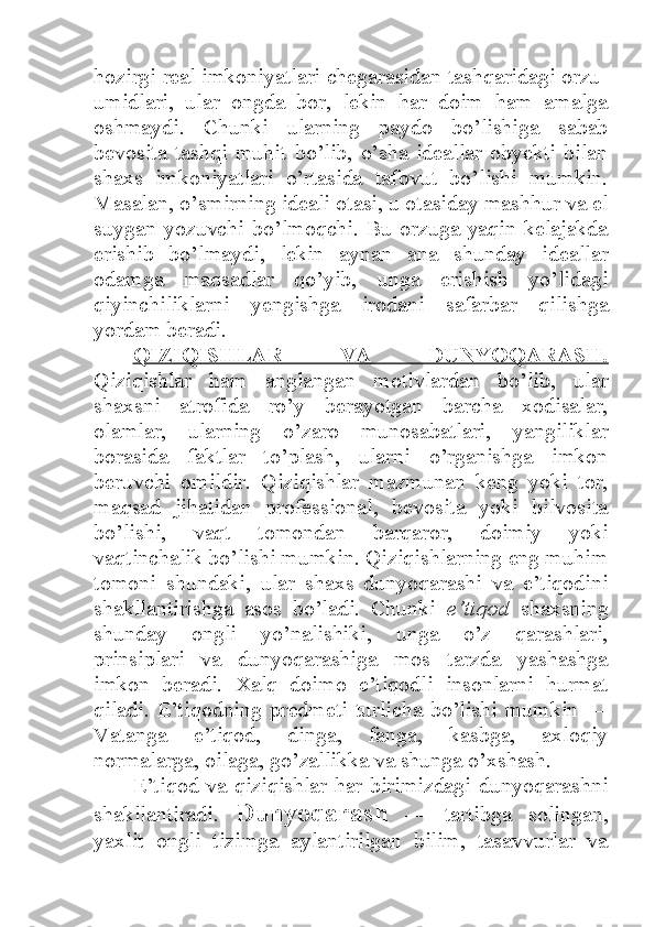 hozirgi real imkoniyatlari chegarasidan tashqaridagi orzu-
umidlari,   ular   ongda   bor,   lekin   har   doim   ham   amalga
oshmaydi.   Chunki   ularning   paydo   bo’lishiga   sabab
bevosita   tashqi   muhit   bo’lib,   o’sha   ideallar   obyekti   bilan
shaxs   imkoniyatlari   o’rtasida   tafovut   bo’lishi   mumkin.
Masalan, o’smirning ideali otasi, u otasiday mashhur va el
suygan yozuvchi bo’lmoqchi. Bu orzuga  yaqin kelajakda
erishib   bo’lmaydi,   lekin   aynan   ana   shunday   ideallar
odamga   maqsadlar   qo’yib,   unga   erishish   yo’lidagi
qiyinchiliklarni   yengishga   irodani   safarbar   qilishga
yordam beradi. 
QIZIQISHLAR   VA   DUNYOQARASH.
Qiziqishlar   ham   anglangan   motivlardan   bo’lib,   ular
shaxsni   atrofida   ro’y   berayotgan   barcha   xodisalar,
olamlar,   ularning   o’zaro   munosabatlari,   yangiliklar
borasida   faktlar   to’plash,   ularni   o’rganishga   imkon
beruvchi   omildir.   Qiziqishlar   mazmunan   keng   yoki   tor,
maqsad   jihatidan   professional,   bevosita   yoki   bilvosita
bo’lishi,   vaqt   tomondan   barqaror,   doimiy   yoki
vaqtinchalik bo’lishi mumkin. Qiziqishlarning eng muhim
tomoni   shundaki,   ular   shaxs   dunyoqarashi   va   e’tiqodini
shakllantirishga   asos   bo’ladi.   Chunki   e’tiqod   shaxsning
shunday   ongli   yo’nalishiki,   unga   o’z   qarashlari,
prinsiplari   va   dunyoqarashiga   mos   tarzda   yashashga
imkon   beradi.   Xalq   doimo   e’tiqodli   insonlarni   hurmat
qiladi. E’tiqodning predmeti turlicha bo’lishi mumkin —
Vatanga   e’tiqod,   dinga,   fanga,   kasbga,   axloqiy
normalarga, oilaga, go’zallikka va shunga o’xshash. 
E’tiqod va qiziqishlar har birimizdagi dunyoqarashni
shakllantiradi.   Dunyoqarash   —   tartibga   solingan,
yaxlit   ongli   tizimga   aylantirilgan   bilim,   tasavvurlar   va 