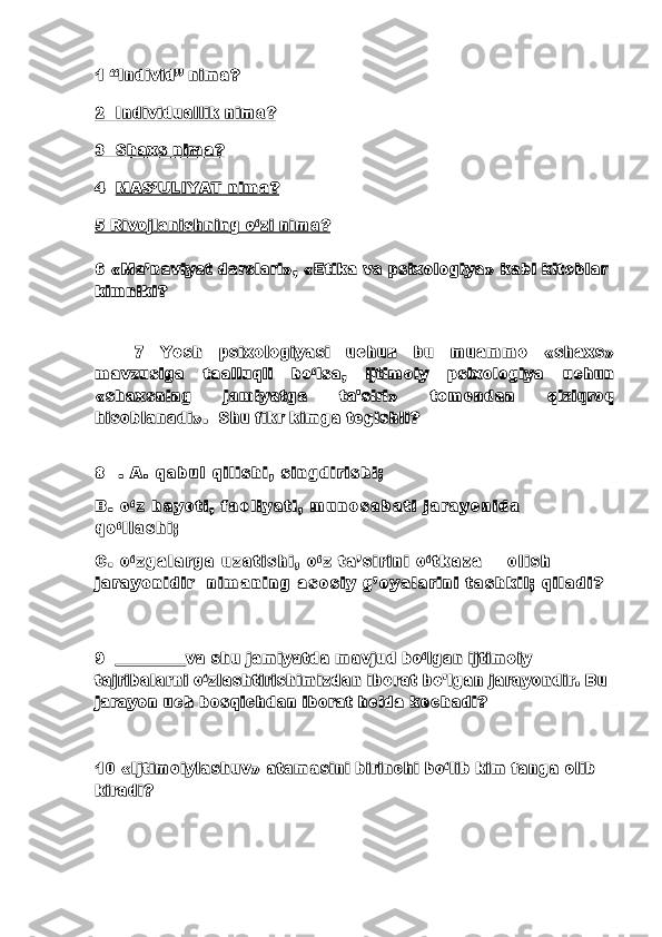 1 “Individ” nima? 
2  Individuallik nima?
3  Shaxs nima?
4    MAS’ULIYAT nima?
5 Rivojlanishning o‘zi nima?
6 «Ma’naviyat darslari», «Etika va psixologiya» kabi kitoblar 
kimniki?
7   Yosh   psixologiyasi   uchun   bu   muammo   «shaxs»
mavzusiga   taalluqli   bo‘lsa,   ijtimoiy   psixologiya   uchun
«shaxsning   jamiyatga   ta'siri»   tomondan   qiziqroq
hisoblanadi».  Shu fikr kimga tegishli?
8     .   A .   qa bu l   qi l i s hi ,   s i n gd i r i s hi ;
B .   o ‘ z   h ay ot i ,   f ao l i y a ti ,   mu no s a b a ti   j a ra y o ni da            
qo ‘ l l a s h i ;  
C .   o ‘ z ga l a r ga   uz at i s hi ,   o‘ z  ta ’ s i ri n i   o‘ tk az a         o l i s h  
j a ra y o ni di r     n i m an i n g   as os i y   g’ oy al ar i n i   ta s h ki l ;   qi l ad i ?
9  _________va shu jamiyatda mavjud bo‘lgan ijtimoiy 
tajribalarni o‘zlashtirishimizdan iborat bo'lgan jarayondir. Bu 
jarayon uch bosqichdan iborat holda kechadi?
10 «Ijtimoiylashuv»  atamasini birinchi bo‘lib kim fanga olib 
kiradi? 
